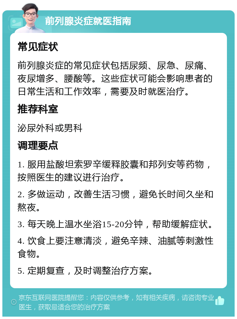 前列腺炎症就医指南 常见症状 前列腺炎症的常见症状包括尿频、尿急、尿痛、夜尿增多、腰酸等。这些症状可能会影响患者的日常生活和工作效率，需要及时就医治疗。 推荐科室 泌尿外科或男科 调理要点 1. 服用盐酸坦索罗辛缓释胶囊和邦列安等药物，按照医生的建议进行治疗。 2. 多做运动，改善生活习惯，避免长时间久坐和熬夜。 3. 每天晚上温水坐浴15-20分钟，帮助缓解症状。 4. 饮食上要注意清淡，避免辛辣、油腻等刺激性食物。 5. 定期复查，及时调整治疗方案。