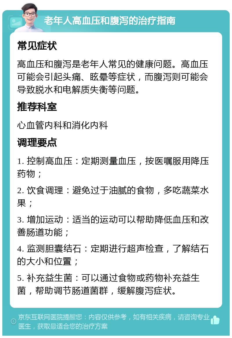 老年人高血压和腹泻的治疗指南 常见症状 高血压和腹泻是老年人常见的健康问题。高血压可能会引起头痛、眩晕等症状，而腹泻则可能会导致脱水和电解质失衡等问题。 推荐科室 心血管内科和消化内科 调理要点 1. 控制高血压：定期测量血压，按医嘱服用降压药物； 2. 饮食调理：避免过于油腻的食物，多吃蔬菜水果； 3. 增加运动：适当的运动可以帮助降低血压和改善肠道功能； 4. 监测胆囊结石：定期进行超声检查，了解结石的大小和位置； 5. 补充益生菌：可以通过食物或药物补充益生菌，帮助调节肠道菌群，缓解腹泻症状。