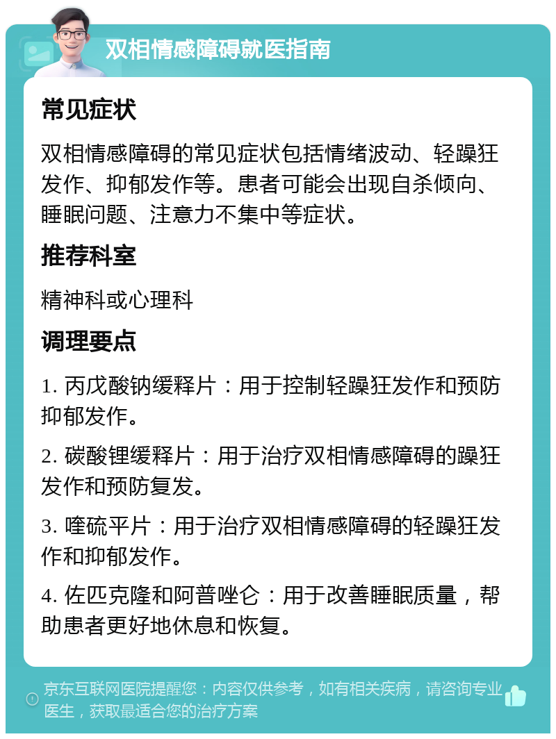 双相情感障碍就医指南 常见症状 双相情感障碍的常见症状包括情绪波动、轻躁狂发作、抑郁发作等。患者可能会出现自杀倾向、睡眠问题、注意力不集中等症状。 推荐科室 精神科或心理科 调理要点 1. 丙戊酸钠缓释片：用于控制轻躁狂发作和预防抑郁发作。 2. 碳酸锂缓释片：用于治疗双相情感障碍的躁狂发作和预防复发。 3. 喹硫平片：用于治疗双相情感障碍的轻躁狂发作和抑郁发作。 4. 佐匹克隆和阿普唑仑：用于改善睡眠质量，帮助患者更好地休息和恢复。