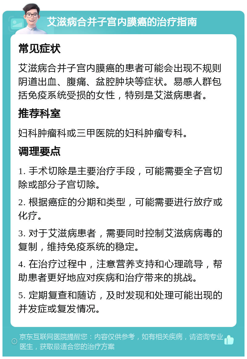 艾滋病合并子宫内膜癌的治疗指南 常见症状 艾滋病合并子宫内膜癌的患者可能会出现不规则阴道出血、腹痛、盆腔肿块等症状。易感人群包括免疫系统受损的女性，特别是艾滋病患者。 推荐科室 妇科肿瘤科或三甲医院的妇科肿瘤专科。 调理要点 1. 手术切除是主要治疗手段，可能需要全子宫切除或部分子宫切除。 2. 根据癌症的分期和类型，可能需要进行放疗或化疗。 3. 对于艾滋病患者，需要同时控制艾滋病病毒的复制，维持免疫系统的稳定。 4. 在治疗过程中，注意营养支持和心理疏导，帮助患者更好地应对疾病和治疗带来的挑战。 5. 定期复查和随访，及时发现和处理可能出现的并发症或复发情况。