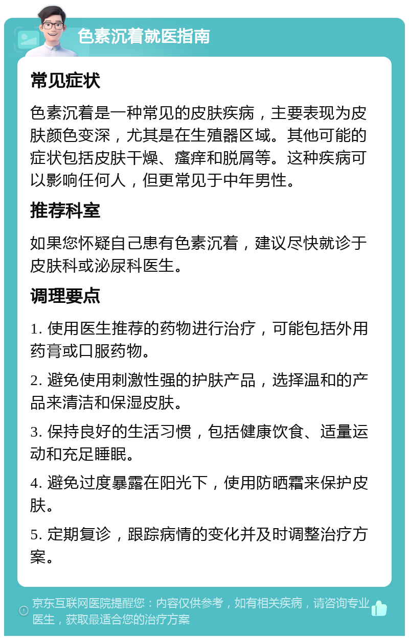 色素沉着就医指南 常见症状 色素沉着是一种常见的皮肤疾病，主要表现为皮肤颜色变深，尤其是在生殖器区域。其他可能的症状包括皮肤干燥、瘙痒和脱屑等。这种疾病可以影响任何人，但更常见于中年男性。 推荐科室 如果您怀疑自己患有色素沉着，建议尽快就诊于皮肤科或泌尿科医生。 调理要点 1. 使用医生推荐的药物进行治疗，可能包括外用药膏或口服药物。 2. 避免使用刺激性强的护肤产品，选择温和的产品来清洁和保湿皮肤。 3. 保持良好的生活习惯，包括健康饮食、适量运动和充足睡眠。 4. 避免过度暴露在阳光下，使用防晒霜来保护皮肤。 5. 定期复诊，跟踪病情的变化并及时调整治疗方案。