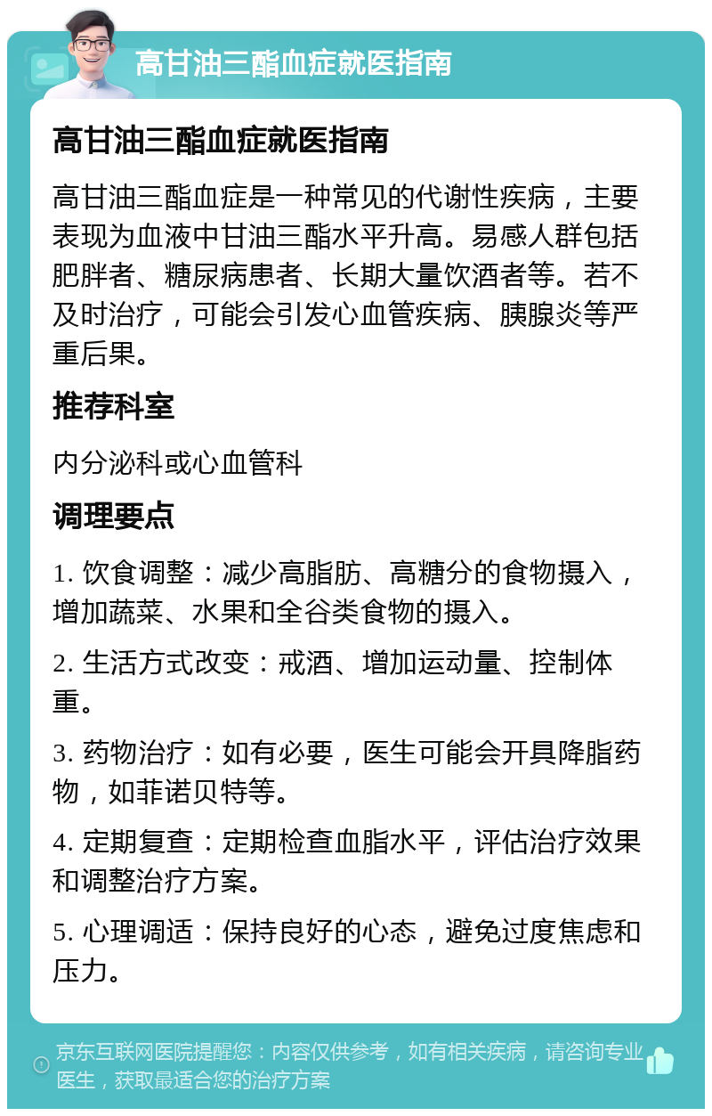 高甘油三酯血症就医指南 高甘油三酯血症就医指南 高甘油三酯血症是一种常见的代谢性疾病，主要表现为血液中甘油三酯水平升高。易感人群包括肥胖者、糖尿病患者、长期大量饮酒者等。若不及时治疗，可能会引发心血管疾病、胰腺炎等严重后果。 推荐科室 内分泌科或心血管科 调理要点 1. 饮食调整：减少高脂肪、高糖分的食物摄入，增加蔬菜、水果和全谷类食物的摄入。 2. 生活方式改变：戒酒、增加运动量、控制体重。 3. 药物治疗：如有必要，医生可能会开具降脂药物，如菲诺贝特等。 4. 定期复查：定期检查血脂水平，评估治疗效果和调整治疗方案。 5. 心理调适：保持良好的心态，避免过度焦虑和压力。