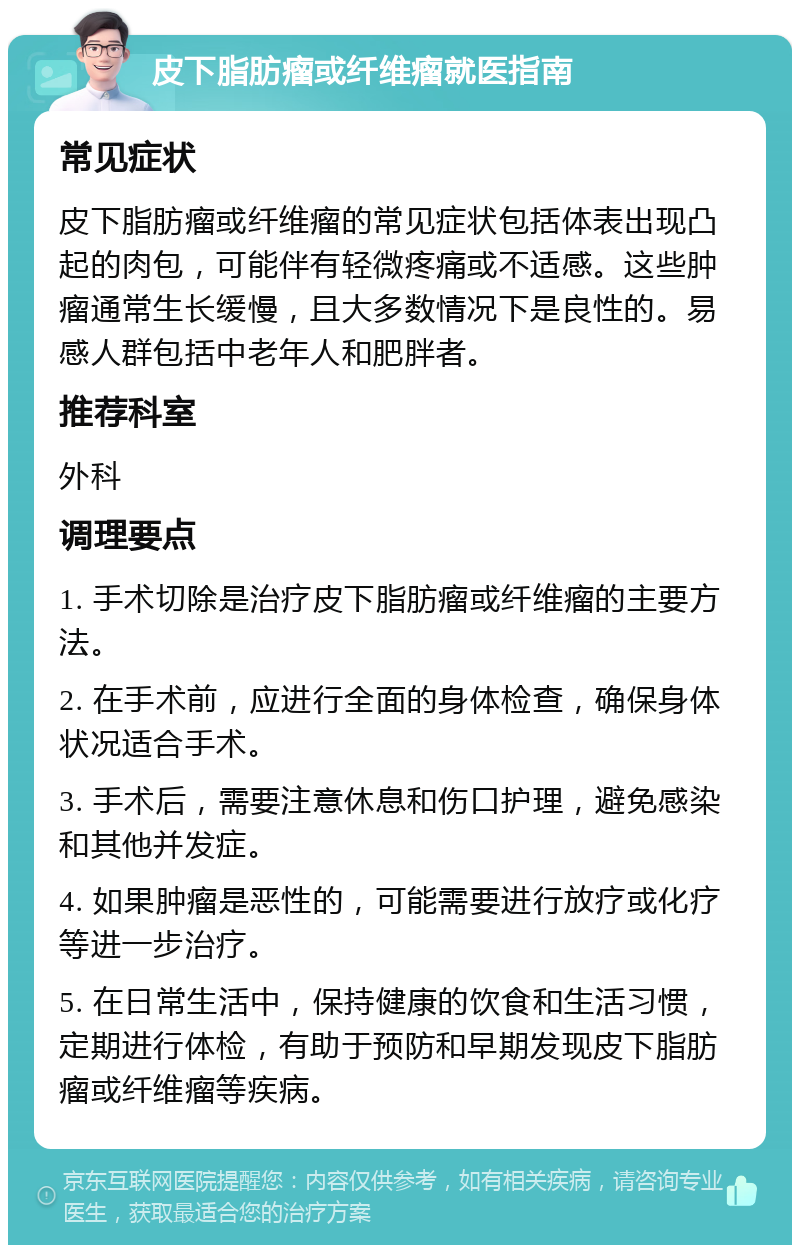 皮下脂肪瘤或纤维瘤就医指南 常见症状 皮下脂肪瘤或纤维瘤的常见症状包括体表出现凸起的肉包，可能伴有轻微疼痛或不适感。这些肿瘤通常生长缓慢，且大多数情况下是良性的。易感人群包括中老年人和肥胖者。 推荐科室 外科 调理要点 1. 手术切除是治疗皮下脂肪瘤或纤维瘤的主要方法。 2. 在手术前，应进行全面的身体检查，确保身体状况适合手术。 3. 手术后，需要注意休息和伤口护理，避免感染和其他并发症。 4. 如果肿瘤是恶性的，可能需要进行放疗或化疗等进一步治疗。 5. 在日常生活中，保持健康的饮食和生活习惯，定期进行体检，有助于预防和早期发现皮下脂肪瘤或纤维瘤等疾病。