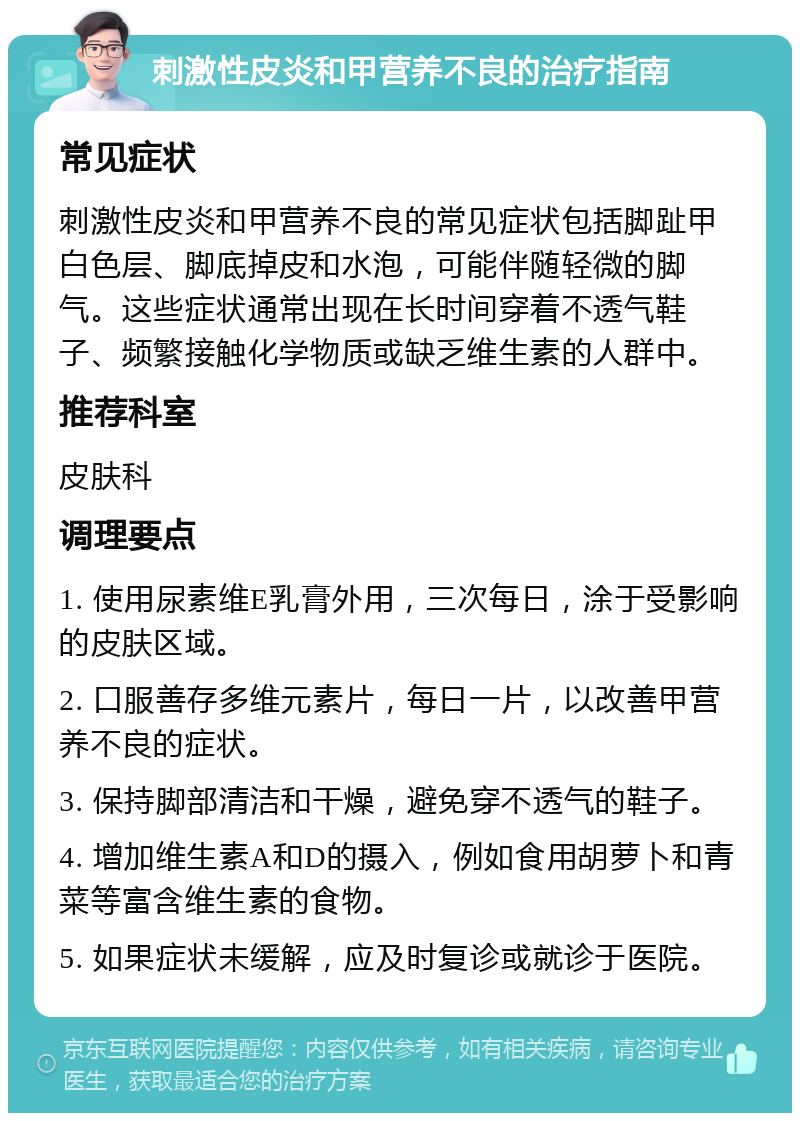 刺激性皮炎和甲营养不良的治疗指南 常见症状 刺激性皮炎和甲营养不良的常见症状包括脚趾甲白色层、脚底掉皮和水泡，可能伴随轻微的脚气。这些症状通常出现在长时间穿着不透气鞋子、频繁接触化学物质或缺乏维生素的人群中。 推荐科室 皮肤科 调理要点 1. 使用尿素维E乳膏外用，三次每日，涂于受影响的皮肤区域。 2. 口服善存多维元素片，每日一片，以改善甲营养不良的症状。 3. 保持脚部清洁和干燥，避免穿不透气的鞋子。 4. 增加维生素A和D的摄入，例如食用胡萝卜和青菜等富含维生素的食物。 5. 如果症状未缓解，应及时复诊或就诊于医院。