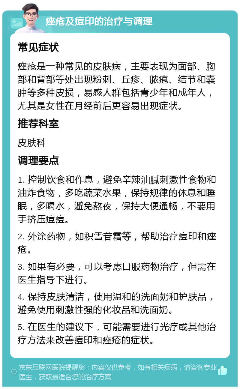 痤疮及痘印的治疗与调理 常见症状 痤疮是一种常见的皮肤病，主要表现为面部、胸部和背部等处出现粉刺、丘疹、脓疱、结节和囊肿等多种皮损，易感人群包括青少年和成年人，尤其是女性在月经前后更容易出现症状。 推荐科室 皮肤科 调理要点 1. 控制饮食和作息，避免辛辣油腻刺激性食物和油炸食物，多吃蔬菜水果，保持规律的休息和睡眠，多喝水，避免熬夜，保持大便通畅，不要用手挤压痘痘。 2. 外涂药物，如积雪苷霜等，帮助治疗痘印和痤疮。 3. 如果有必要，可以考虑口服药物治疗，但需在医生指导下进行。 4. 保持皮肤清洁，使用温和的洗面奶和护肤品，避免使用刺激性强的化妆品和洗面奶。 5. 在医生的建议下，可能需要进行光疗或其他治疗方法来改善痘印和痤疮的症状。