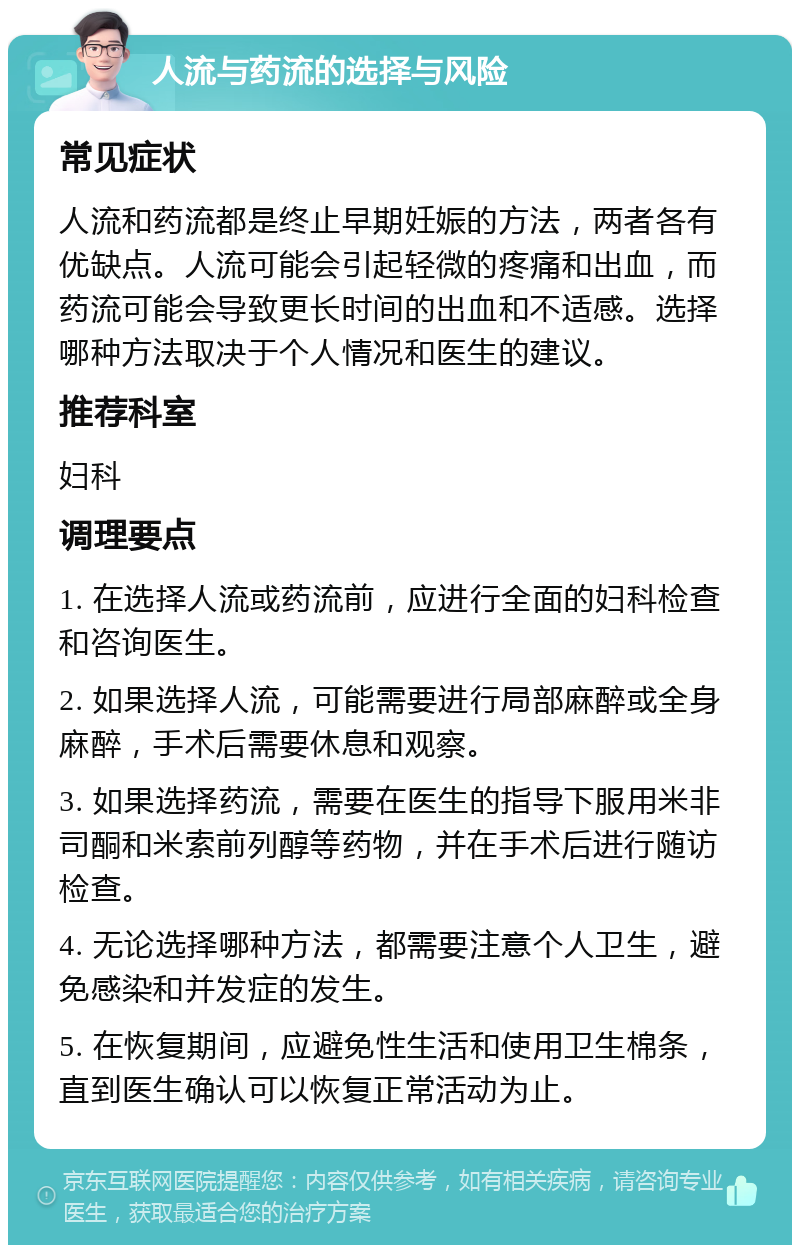 人流与药流的选择与风险 常见症状 人流和药流都是终止早期妊娠的方法，两者各有优缺点。人流可能会引起轻微的疼痛和出血，而药流可能会导致更长时间的出血和不适感。选择哪种方法取决于个人情况和医生的建议。 推荐科室 妇科 调理要点 1. 在选择人流或药流前，应进行全面的妇科检查和咨询医生。 2. 如果选择人流，可能需要进行局部麻醉或全身麻醉，手术后需要休息和观察。 3. 如果选择药流，需要在医生的指导下服用米非司酮和米索前列醇等药物，并在手术后进行随访检查。 4. 无论选择哪种方法，都需要注意个人卫生，避免感染和并发症的发生。 5. 在恢复期间，应避免性生活和使用卫生棉条，直到医生确认可以恢复正常活动为止。