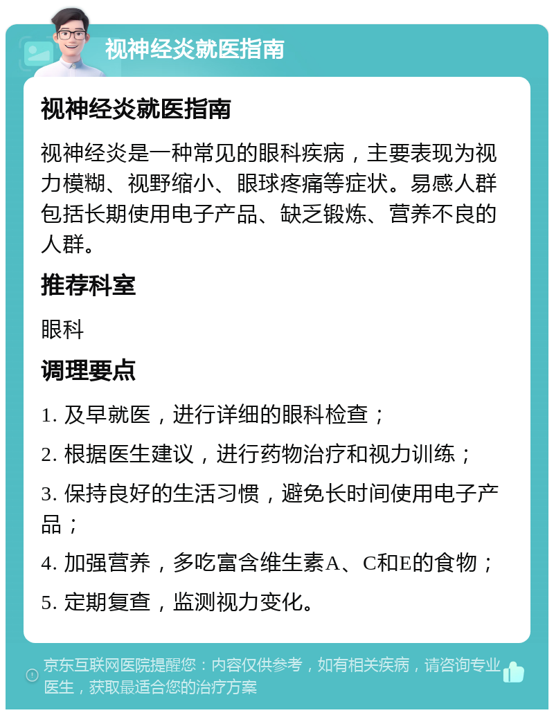 视神经炎就医指南 视神经炎就医指南 视神经炎是一种常见的眼科疾病，主要表现为视力模糊、视野缩小、眼球疼痛等症状。易感人群包括长期使用电子产品、缺乏锻炼、营养不良的人群。 推荐科室 眼科 调理要点 1. 及早就医，进行详细的眼科检查； 2. 根据医生建议，进行药物治疗和视力训练； 3. 保持良好的生活习惯，避免长时间使用电子产品； 4. 加强营养，多吃富含维生素A、C和E的食物； 5. 定期复查，监测视力变化。