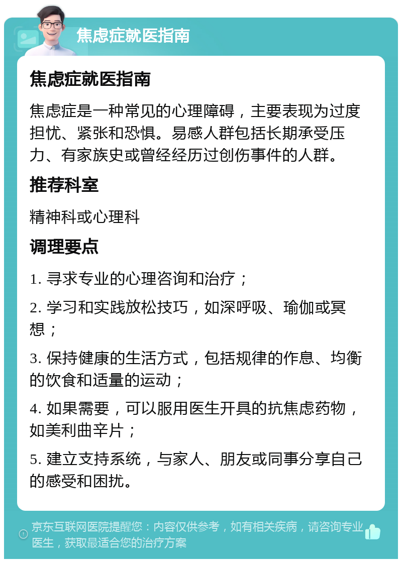 焦虑症就医指南 焦虑症就医指南 焦虑症是一种常见的心理障碍，主要表现为过度担忧、紧张和恐惧。易感人群包括长期承受压力、有家族史或曾经经历过创伤事件的人群。 推荐科室 精神科或心理科 调理要点 1. 寻求专业的心理咨询和治疗； 2. 学习和实践放松技巧，如深呼吸、瑜伽或冥想； 3. 保持健康的生活方式，包括规律的作息、均衡的饮食和适量的运动； 4. 如果需要，可以服用医生开具的抗焦虑药物，如美利曲辛片； 5. 建立支持系统，与家人、朋友或同事分享自己的感受和困扰。