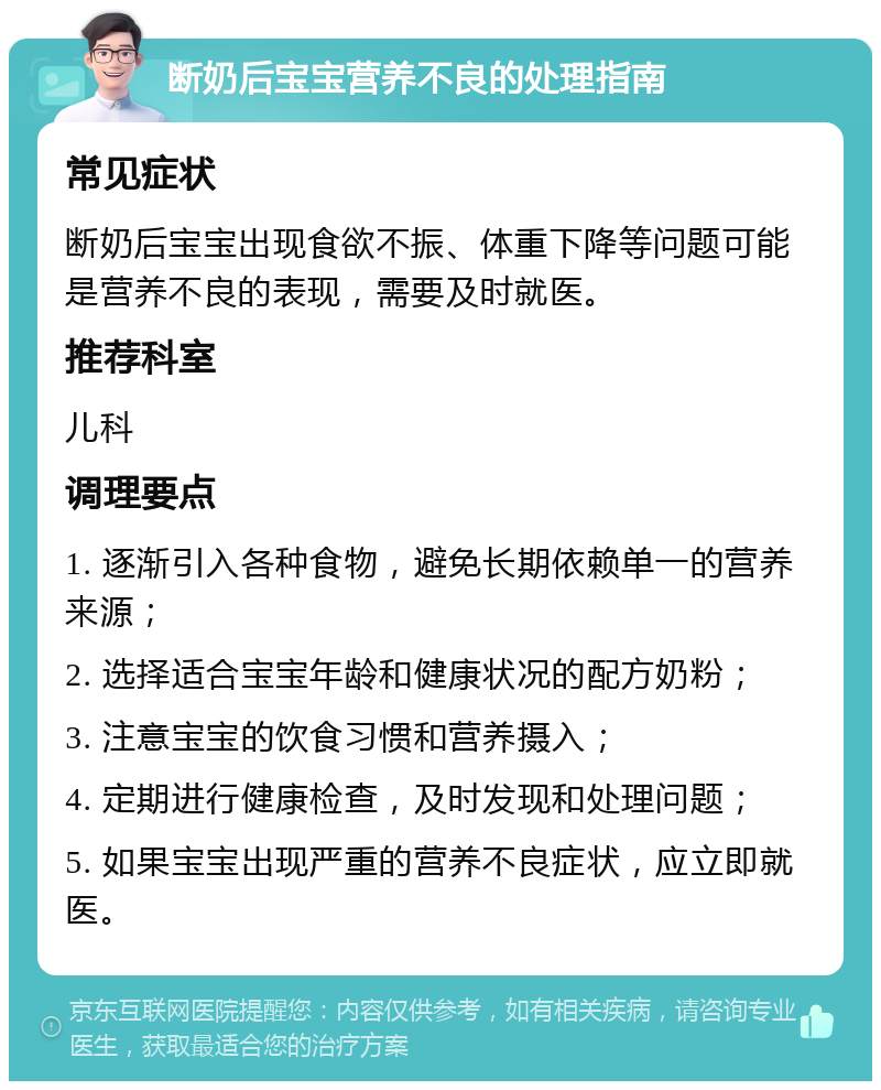 断奶后宝宝营养不良的处理指南 常见症状 断奶后宝宝出现食欲不振、体重下降等问题可能是营养不良的表现，需要及时就医。 推荐科室 儿科 调理要点 1. 逐渐引入各种食物，避免长期依赖单一的营养来源； 2. 选择适合宝宝年龄和健康状况的配方奶粉； 3. 注意宝宝的饮食习惯和营养摄入； 4. 定期进行健康检查，及时发现和处理问题； 5. 如果宝宝出现严重的营养不良症状，应立即就医。