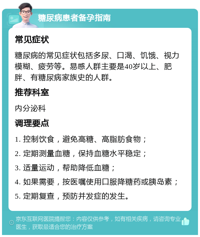 糖尿病患者备孕指南 常见症状 糖尿病的常见症状包括多尿、口渴、饥饿、视力模糊、疲劳等。易感人群主要是40岁以上、肥胖、有糖尿病家族史的人群。 推荐科室 内分泌科 调理要点 1. 控制饮食，避免高糖、高脂肪食物； 2. 定期测量血糖，保持血糖水平稳定； 3. 适量运动，帮助降低血糖； 4. 如果需要，按医嘱使用口服降糖药或胰岛素； 5. 定期复查，预防并发症的发生。