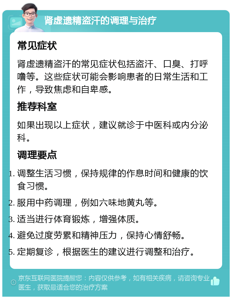 肾虚遗精盗汗的调理与治疗 常见症状 肾虚遗精盗汗的常见症状包括盗汗、口臭、打呼噜等。这些症状可能会影响患者的日常生活和工作，导致焦虑和自卑感。 推荐科室 如果出现以上症状，建议就诊于中医科或内分泌科。 调理要点 调整生活习惯，保持规律的作息时间和健康的饮食习惯。 服用中药调理，例如六味地黄丸等。 适当进行体育锻炼，增强体质。 避免过度劳累和精神压力，保持心情舒畅。 定期复诊，根据医生的建议进行调整和治疗。