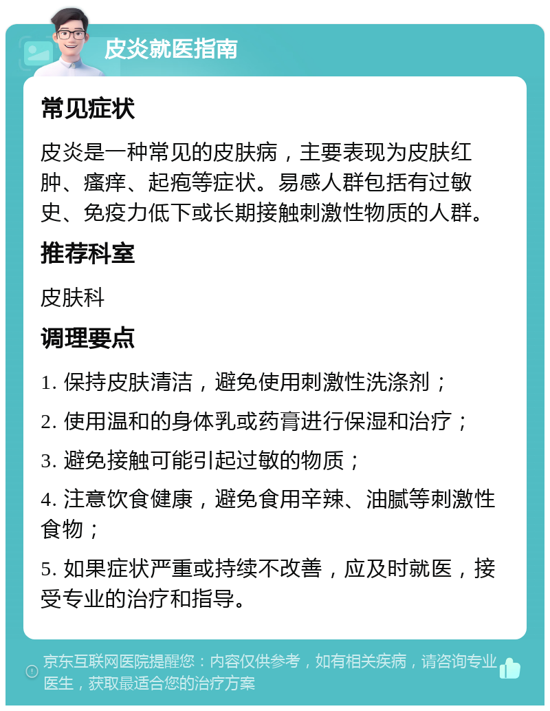 皮炎就医指南 常见症状 皮炎是一种常见的皮肤病，主要表现为皮肤红肿、瘙痒、起疱等症状。易感人群包括有过敏史、免疫力低下或长期接触刺激性物质的人群。 推荐科室 皮肤科 调理要点 1. 保持皮肤清洁，避免使用刺激性洗涤剂； 2. 使用温和的身体乳或药膏进行保湿和治疗； 3. 避免接触可能引起过敏的物质； 4. 注意饮食健康，避免食用辛辣、油腻等刺激性食物； 5. 如果症状严重或持续不改善，应及时就医，接受专业的治疗和指导。