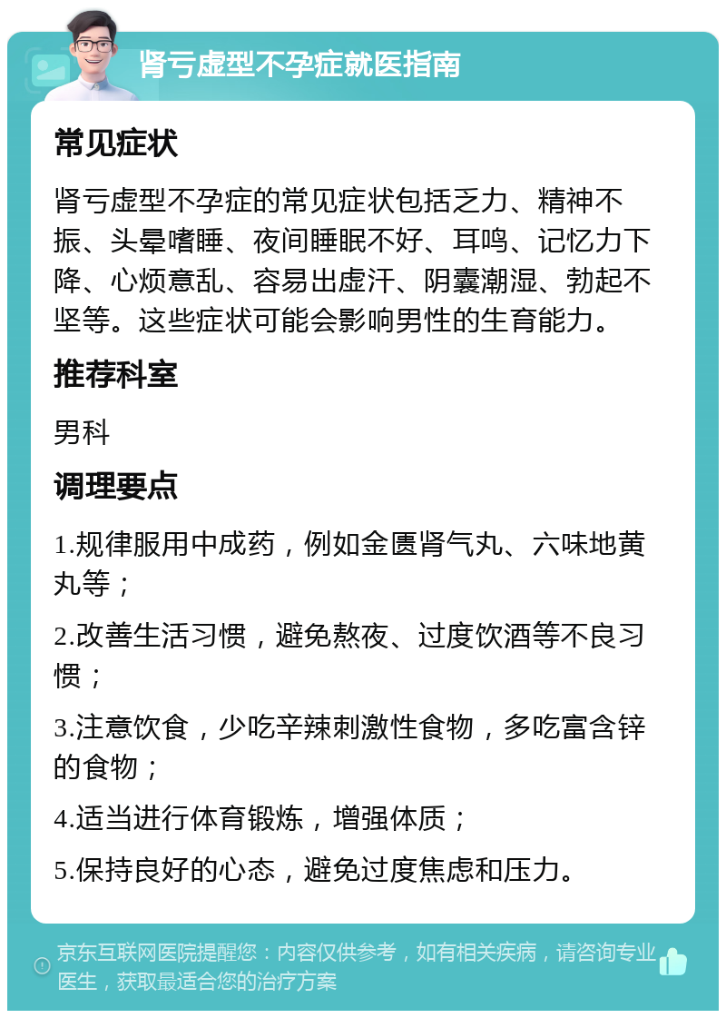 肾亏虚型不孕症就医指南 常见症状 肾亏虚型不孕症的常见症状包括乏力、精神不振、头晕嗜睡、夜间睡眠不好、耳鸣、记忆力下降、心烦意乱、容易出虚汗、阴囊潮湿、勃起不坚等。这些症状可能会影响男性的生育能力。 推荐科室 男科 调理要点 1.规律服用中成药，例如金匮肾气丸、六味地黄丸等； 2.改善生活习惯，避免熬夜、过度饮酒等不良习惯； 3.注意饮食，少吃辛辣刺激性食物，多吃富含锌的食物； 4.适当进行体育锻炼，增强体质； 5.保持良好的心态，避免过度焦虑和压力。