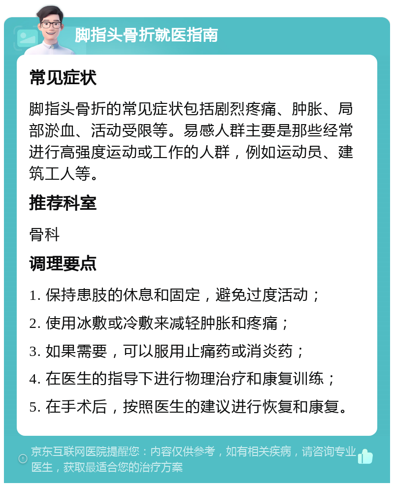 脚指头骨折就医指南 常见症状 脚指头骨折的常见症状包括剧烈疼痛、肿胀、局部淤血、活动受限等。易感人群主要是那些经常进行高强度运动或工作的人群，例如运动员、建筑工人等。 推荐科室 骨科 调理要点 1. 保持患肢的休息和固定，避免过度活动； 2. 使用冰敷或冷敷来减轻肿胀和疼痛； 3. 如果需要，可以服用止痛药或消炎药； 4. 在医生的指导下进行物理治疗和康复训练； 5. 在手术后，按照医生的建议进行恢复和康复。