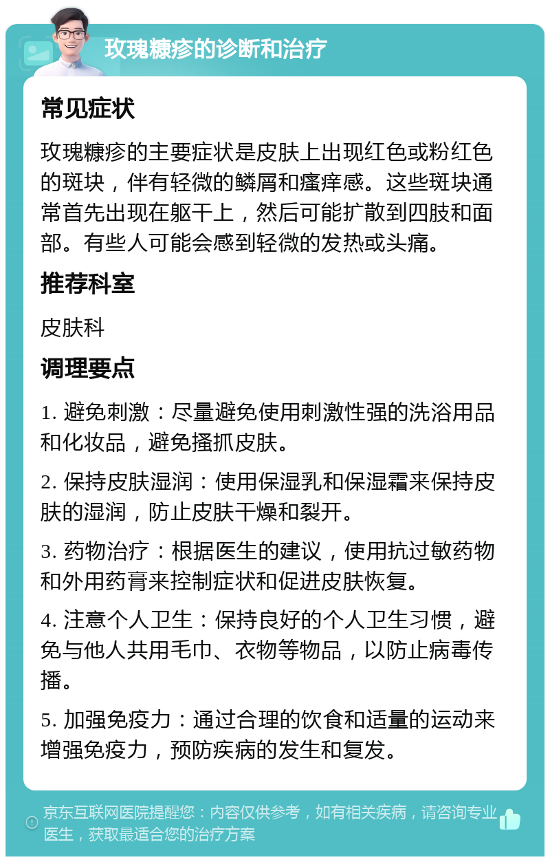 玫瑰糠疹的诊断和治疗 常见症状 玫瑰糠疹的主要症状是皮肤上出现红色或粉红色的斑块，伴有轻微的鳞屑和瘙痒感。这些斑块通常首先出现在躯干上，然后可能扩散到四肢和面部。有些人可能会感到轻微的发热或头痛。 推荐科室 皮肤科 调理要点 1. 避免刺激：尽量避免使用刺激性强的洗浴用品和化妆品，避免搔抓皮肤。 2. 保持皮肤湿润：使用保湿乳和保湿霜来保持皮肤的湿润，防止皮肤干燥和裂开。 3. 药物治疗：根据医生的建议，使用抗过敏药物和外用药膏来控制症状和促进皮肤恢复。 4. 注意个人卫生：保持良好的个人卫生习惯，避免与他人共用毛巾、衣物等物品，以防止病毒传播。 5. 加强免疫力：通过合理的饮食和适量的运动来增强免疫力，预防疾病的发生和复发。