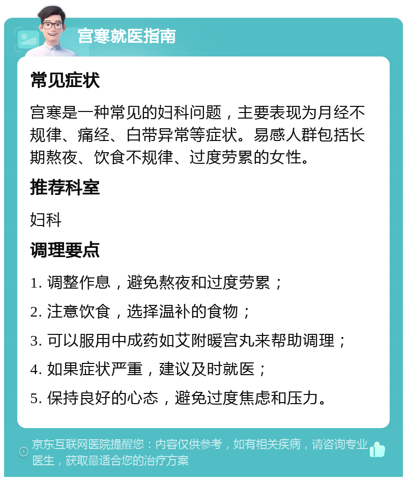 宫寒就医指南 常见症状 宫寒是一种常见的妇科问题，主要表现为月经不规律、痛经、白带异常等症状。易感人群包括长期熬夜、饮食不规律、过度劳累的女性。 推荐科室 妇科 调理要点 1. 调整作息，避免熬夜和过度劳累； 2. 注意饮食，选择温补的食物； 3. 可以服用中成药如艾附暖宫丸来帮助调理； 4. 如果症状严重，建议及时就医； 5. 保持良好的心态，避免过度焦虑和压力。