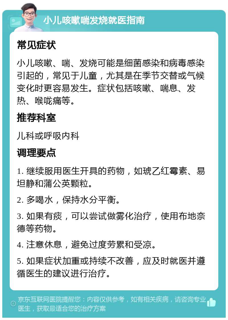 小儿咳嗽喘发烧就医指南 常见症状 小儿咳嗽、喘、发烧可能是细菌感染和病毒感染引起的，常见于儿童，尤其是在季节交替或气候变化时更容易发生。症状包括咳嗽、喘息、发热、喉咙痛等。 推荐科室 儿科或呼吸内科 调理要点 1. 继续服用医生开具的药物，如琥乙红霉素、易坦静和蒲公英颗粒。 2. 多喝水，保持水分平衡。 3. 如果有痰，可以尝试做雾化治疗，使用布地奈德等药物。 4. 注意休息，避免过度劳累和受凉。 5. 如果症状加重或持续不改善，应及时就医并遵循医生的建议进行治疗。