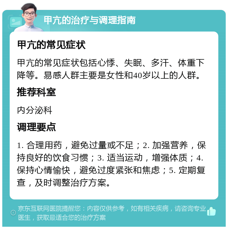 甲亢的治疗与调理指南 甲亢的常见症状 甲亢的常见症状包括心悸、失眠、多汗、体重下降等。易感人群主要是女性和40岁以上的人群。 推荐科室 内分泌科 调理要点 1. 合理用药，避免过量或不足；2. 加强营养，保持良好的饮食习惯；3. 适当运动，增强体质；4. 保持心情愉快，避免过度紧张和焦虑；5. 定期复查，及时调整治疗方案。