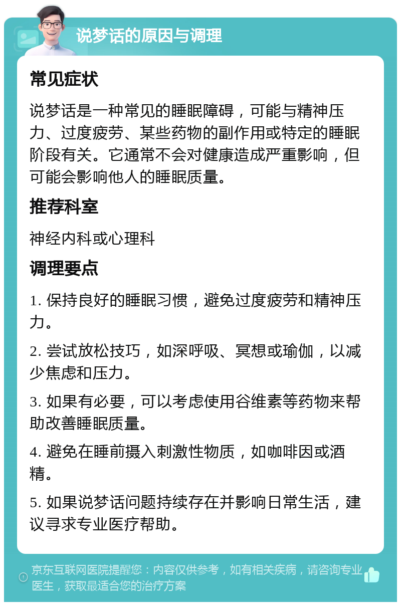 说梦话的原因与调理 常见症状 说梦话是一种常见的睡眠障碍，可能与精神压力、过度疲劳、某些药物的副作用或特定的睡眠阶段有关。它通常不会对健康造成严重影响，但可能会影响他人的睡眠质量。 推荐科室 神经内科或心理科 调理要点 1. 保持良好的睡眠习惯，避免过度疲劳和精神压力。 2. 尝试放松技巧，如深呼吸、冥想或瑜伽，以减少焦虑和压力。 3. 如果有必要，可以考虑使用谷维素等药物来帮助改善睡眠质量。 4. 避免在睡前摄入刺激性物质，如咖啡因或酒精。 5. 如果说梦话问题持续存在并影响日常生活，建议寻求专业医疗帮助。