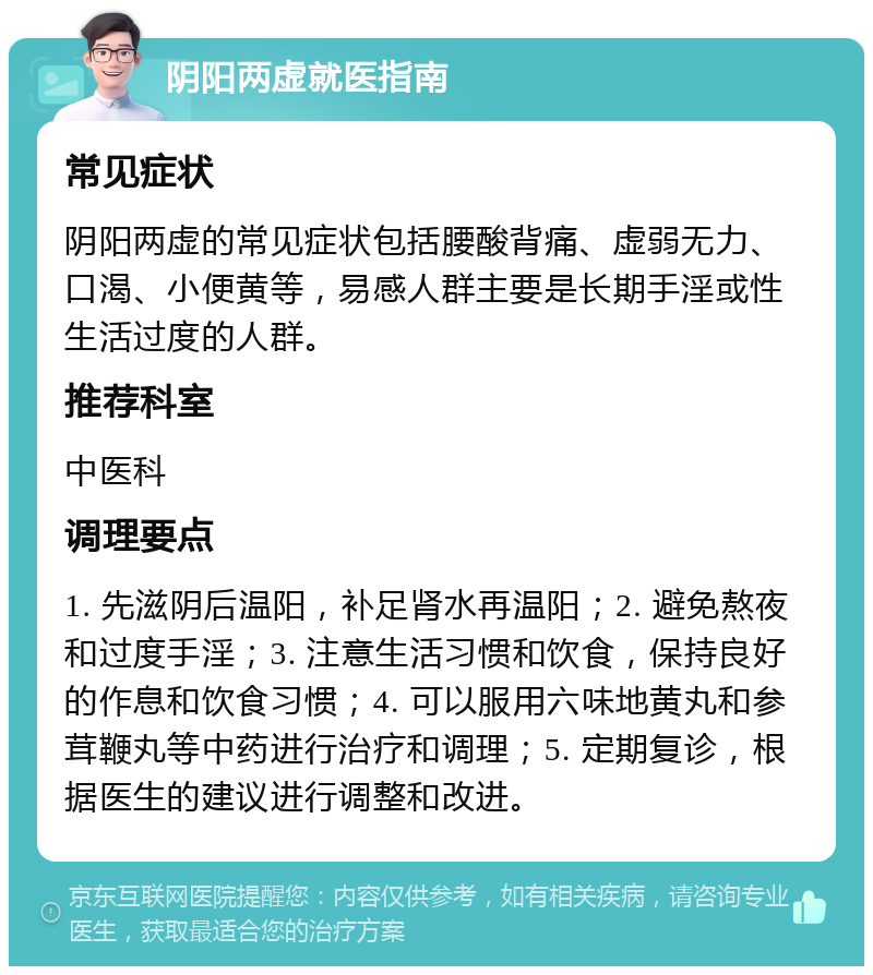 阴阳两虚就医指南 常见症状 阴阳两虚的常见症状包括腰酸背痛、虚弱无力、口渴、小便黄等，易感人群主要是长期手淫或性生活过度的人群。 推荐科室 中医科 调理要点 1. 先滋阴后温阳，补足肾水再温阳；2. 避免熬夜和过度手淫；3. 注意生活习惯和饮食，保持良好的作息和饮食习惯；4. 可以服用六味地黄丸和参茸鞭丸等中药进行治疗和调理；5. 定期复诊，根据医生的建议进行调整和改进。