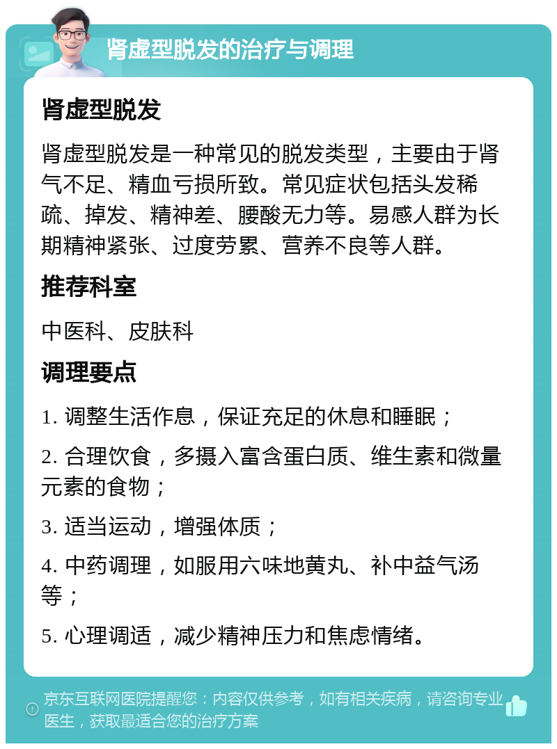 肾虚型脱发的治疗与调理 肾虚型脱发 肾虚型脱发是一种常见的脱发类型，主要由于肾气不足、精血亏损所致。常见症状包括头发稀疏、掉发、精神差、腰酸无力等。易感人群为长期精神紧张、过度劳累、营养不良等人群。 推荐科室 中医科、皮肤科 调理要点 1. 调整生活作息，保证充足的休息和睡眠； 2. 合理饮食，多摄入富含蛋白质、维生素和微量元素的食物； 3. 适当运动，增强体质； 4. 中药调理，如服用六味地黄丸、补中益气汤等； 5. 心理调适，减少精神压力和焦虑情绪。