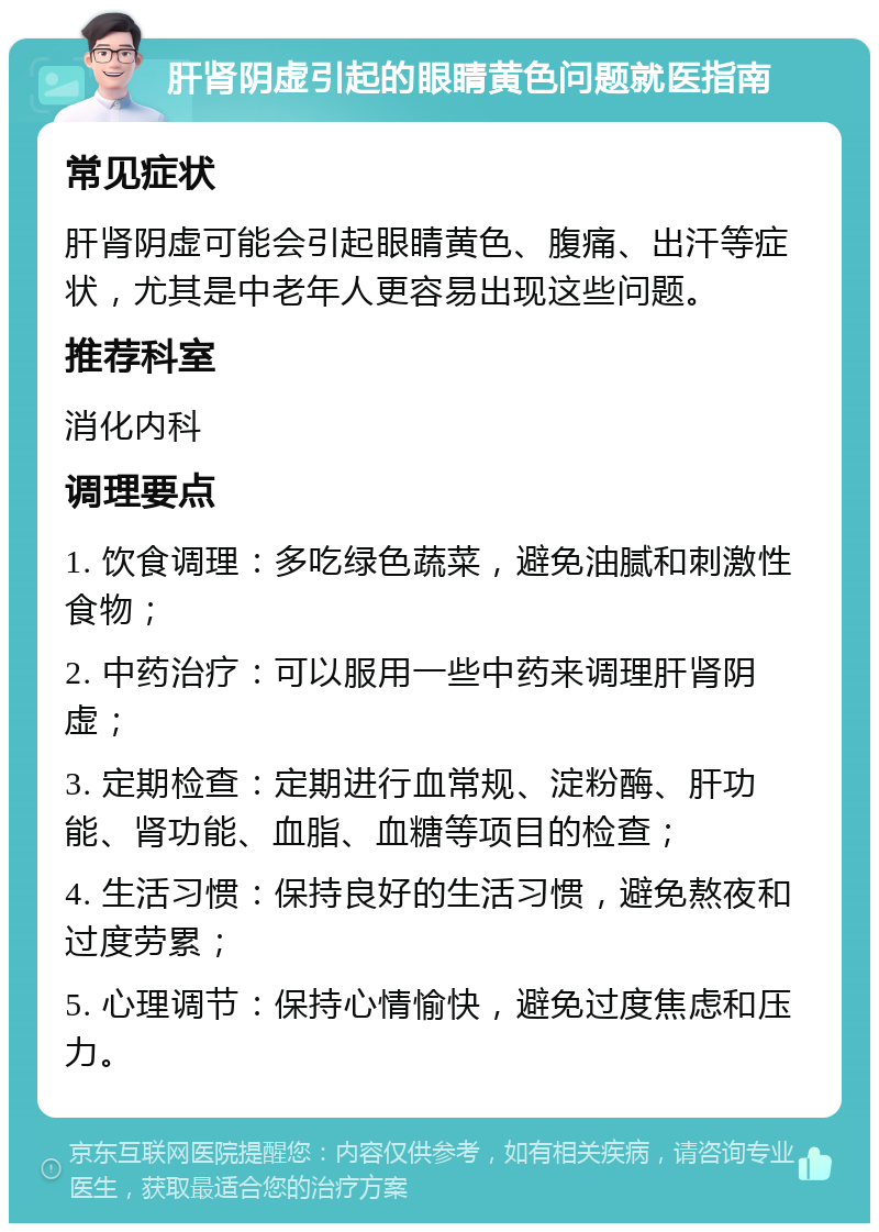 肝肾阴虚引起的眼睛黄色问题就医指南 常见症状 肝肾阴虚可能会引起眼睛黄色、腹痛、出汗等症状，尤其是中老年人更容易出现这些问题。 推荐科室 消化内科 调理要点 1. 饮食调理：多吃绿色蔬菜，避免油腻和刺激性食物； 2. 中药治疗：可以服用一些中药来调理肝肾阴虚； 3. 定期检查：定期进行血常规、淀粉酶、肝功能、肾功能、血脂、血糖等项目的检查； 4. 生活习惯：保持良好的生活习惯，避免熬夜和过度劳累； 5. 心理调节：保持心情愉快，避免过度焦虑和压力。