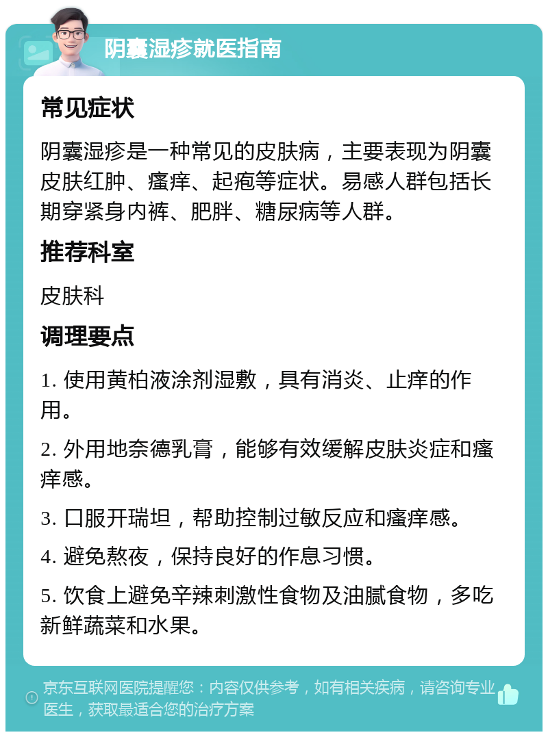 阴囊湿疹就医指南 常见症状 阴囊湿疹是一种常见的皮肤病，主要表现为阴囊皮肤红肿、瘙痒、起疱等症状。易感人群包括长期穿紧身内裤、肥胖、糖尿病等人群。 推荐科室 皮肤科 调理要点 1. 使用黄柏液涂剂湿敷，具有消炎、止痒的作用。 2. 外用地奈德乳膏，能够有效缓解皮肤炎症和瘙痒感。 3. 口服开瑞坦，帮助控制过敏反应和瘙痒感。 4. 避免熬夜，保持良好的作息习惯。 5. 饮食上避免辛辣刺激性食物及油腻食物，多吃新鲜蔬菜和水果。