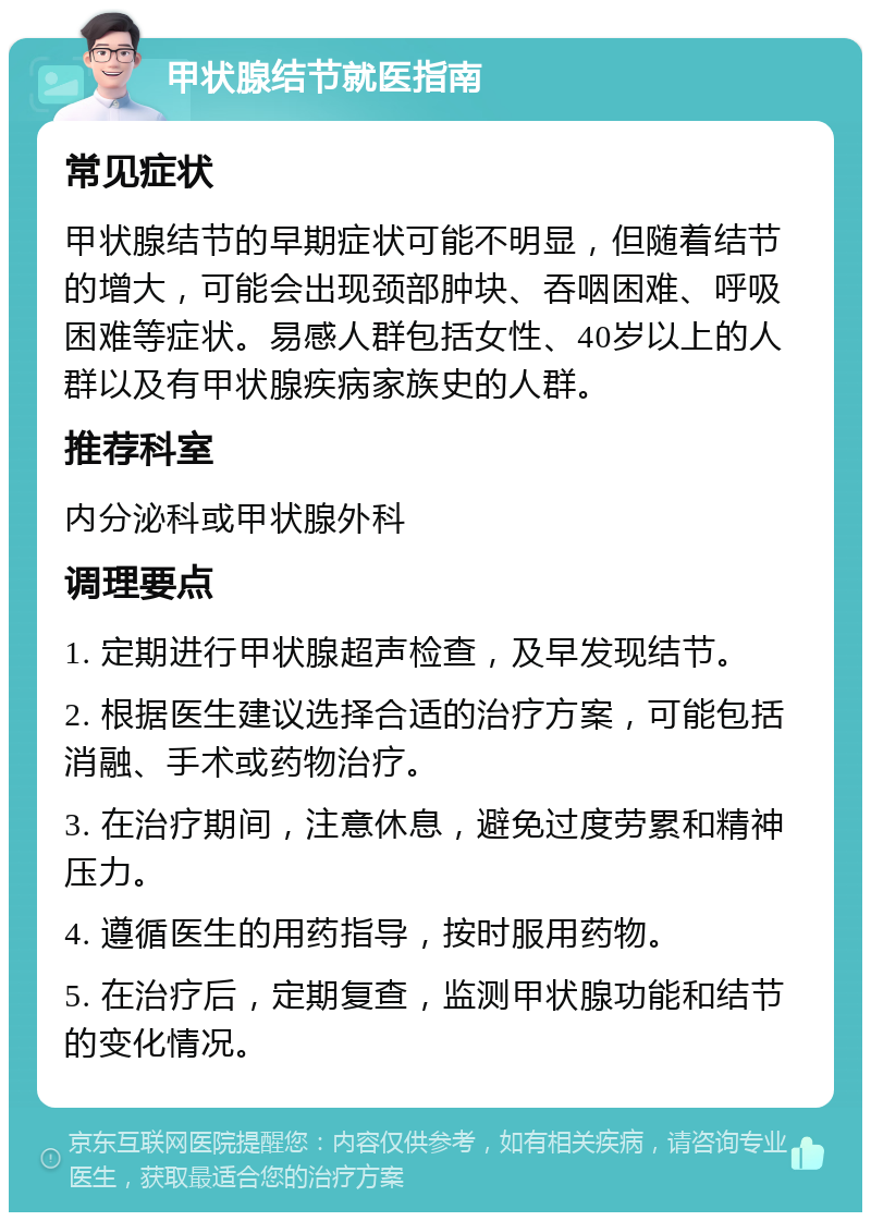 甲状腺结节就医指南 常见症状 甲状腺结节的早期症状可能不明显，但随着结节的增大，可能会出现颈部肿块、吞咽困难、呼吸困难等症状。易感人群包括女性、40岁以上的人群以及有甲状腺疾病家族史的人群。 推荐科室 内分泌科或甲状腺外科 调理要点 1. 定期进行甲状腺超声检查，及早发现结节。 2. 根据医生建议选择合适的治疗方案，可能包括消融、手术或药物治疗。 3. 在治疗期间，注意休息，避免过度劳累和精神压力。 4. 遵循医生的用药指导，按时服用药物。 5. 在治疗后，定期复查，监测甲状腺功能和结节的变化情况。