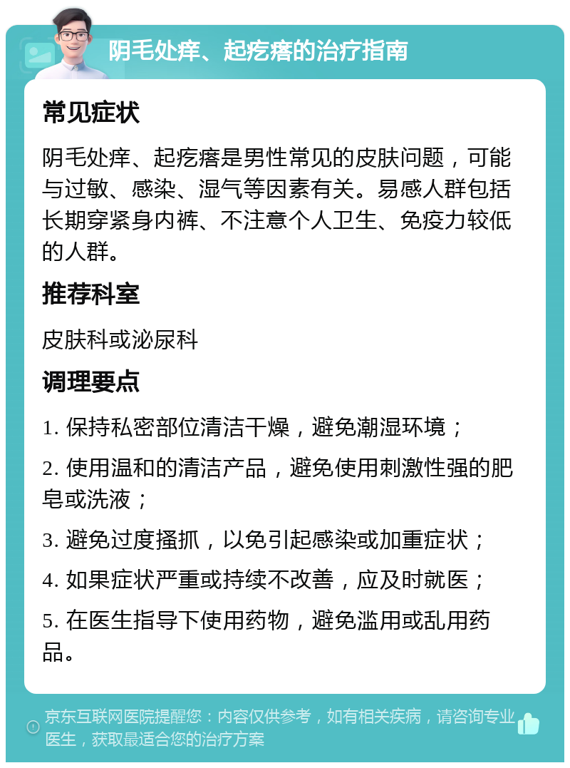 阴毛处痒、起疙瘩的治疗指南 常见症状 阴毛处痒、起疙瘩是男性常见的皮肤问题，可能与过敏、感染、湿气等因素有关。易感人群包括长期穿紧身内裤、不注意个人卫生、免疫力较低的人群。 推荐科室 皮肤科或泌尿科 调理要点 1. 保持私密部位清洁干燥，避免潮湿环境； 2. 使用温和的清洁产品，避免使用刺激性强的肥皂或洗液； 3. 避免过度搔抓，以免引起感染或加重症状； 4. 如果症状严重或持续不改善，应及时就医； 5. 在医生指导下使用药物，避免滥用或乱用药品。