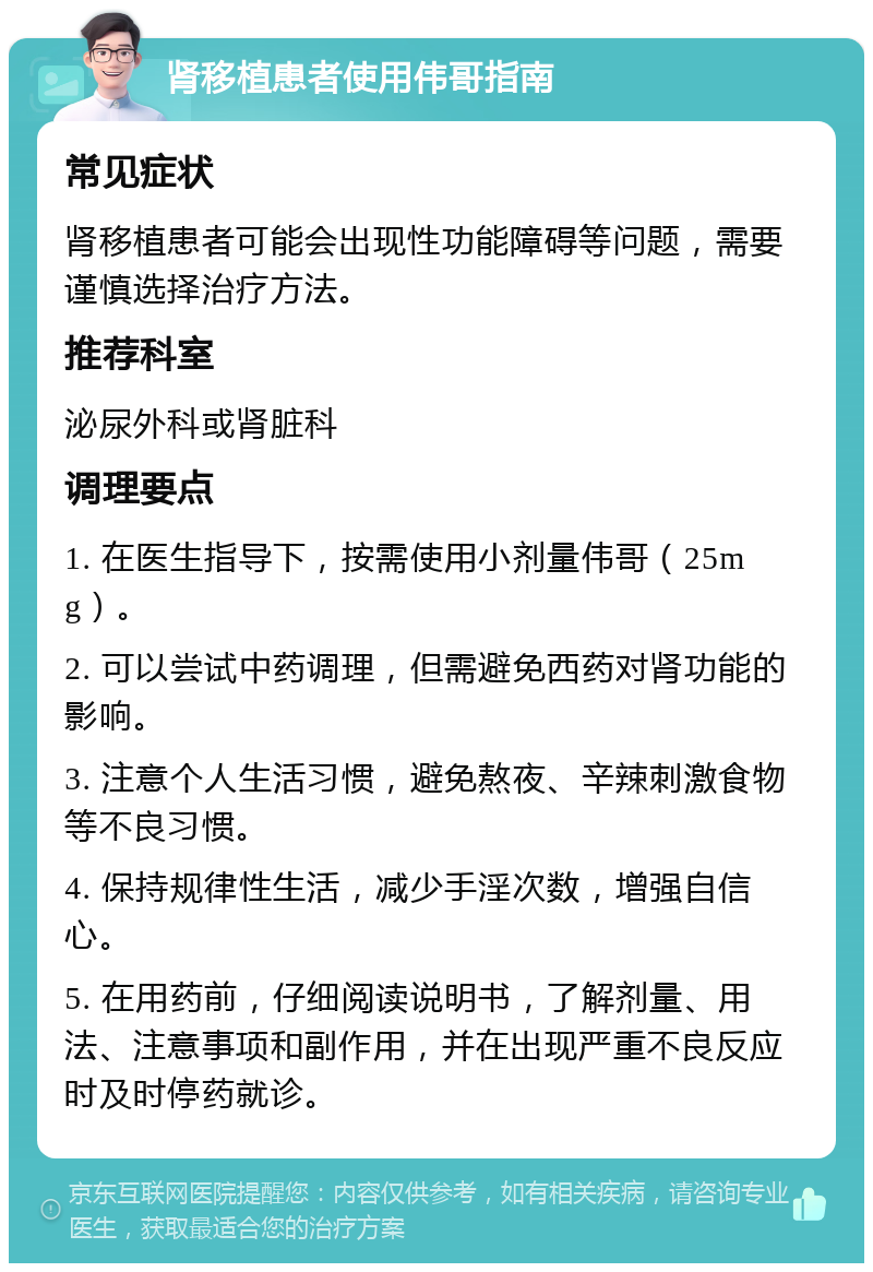 肾移植患者使用伟哥指南 常见症状 肾移植患者可能会出现性功能障碍等问题，需要谨慎选择治疗方法。 推荐科室 泌尿外科或肾脏科 调理要点 1. 在医生指导下，按需使用小剂量伟哥（25mg）。 2. 可以尝试中药调理，但需避免西药对肾功能的影响。 3. 注意个人生活习惯，避免熬夜、辛辣刺激食物等不良习惯。 4. 保持规律性生活，减少手淫次数，增强自信心。 5. 在用药前，仔细阅读说明书，了解剂量、用法、注意事项和副作用，并在出现严重不良反应时及时停药就诊。