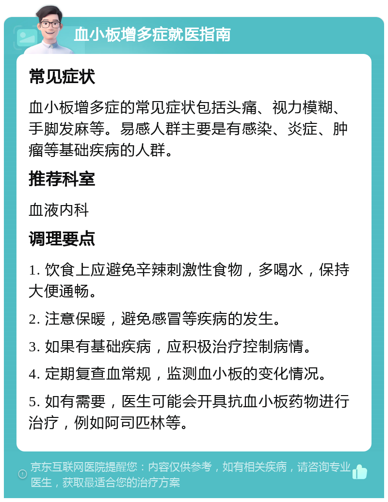 血小板增多症就医指南 常见症状 血小板增多症的常见症状包括头痛、视力模糊、手脚发麻等。易感人群主要是有感染、炎症、肿瘤等基础疾病的人群。 推荐科室 血液内科 调理要点 1. 饮食上应避免辛辣刺激性食物，多喝水，保持大便通畅。 2. 注意保暖，避免感冒等疾病的发生。 3. 如果有基础疾病，应积极治疗控制病情。 4. 定期复查血常规，监测血小板的变化情况。 5. 如有需要，医生可能会开具抗血小板药物进行治疗，例如阿司匹林等。