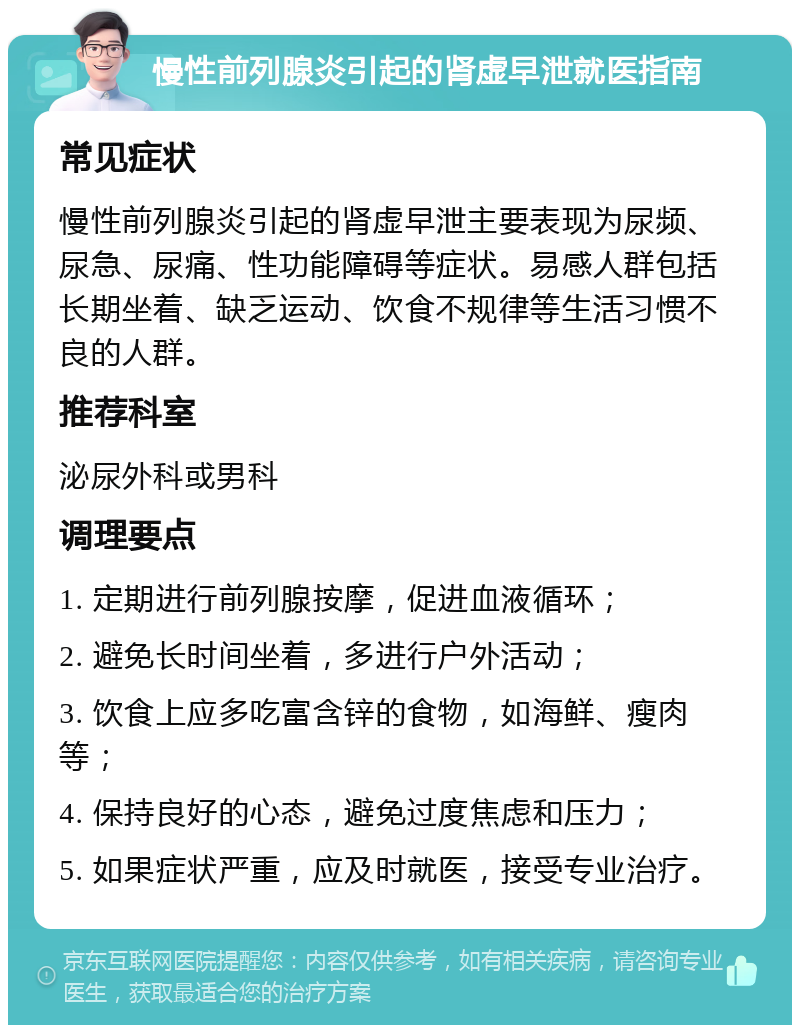 慢性前列腺炎引起的肾虚早泄就医指南 常见症状 慢性前列腺炎引起的肾虚早泄主要表现为尿频、尿急、尿痛、性功能障碍等症状。易感人群包括长期坐着、缺乏运动、饮食不规律等生活习惯不良的人群。 推荐科室 泌尿外科或男科 调理要点 1. 定期进行前列腺按摩，促进血液循环； 2. 避免长时间坐着，多进行户外活动； 3. 饮食上应多吃富含锌的食物，如海鲜、瘦肉等； 4. 保持良好的心态，避免过度焦虑和压力； 5. 如果症状严重，应及时就医，接受专业治疗。