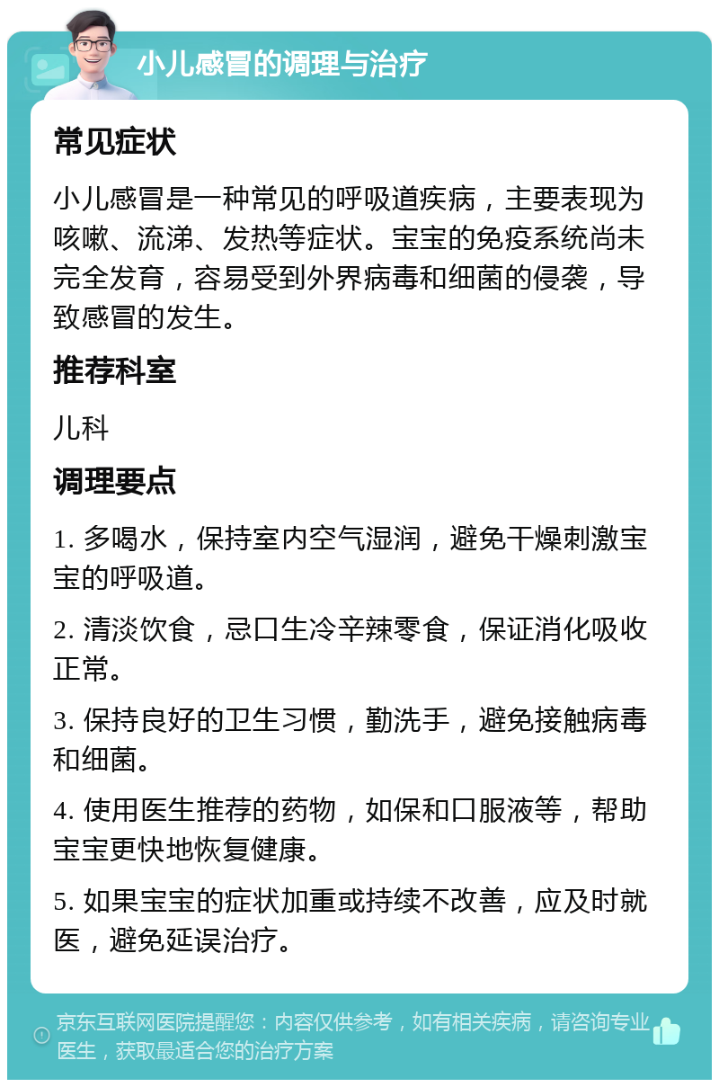 小儿感冒的调理与治疗 常见症状 小儿感冒是一种常见的呼吸道疾病，主要表现为咳嗽、流涕、发热等症状。宝宝的免疫系统尚未完全发育，容易受到外界病毒和细菌的侵袭，导致感冒的发生。 推荐科室 儿科 调理要点 1. 多喝水，保持室内空气湿润，避免干燥刺激宝宝的呼吸道。 2. 清淡饮食，忌口生冷辛辣零食，保证消化吸收正常。 3. 保持良好的卫生习惯，勤洗手，避免接触病毒和细菌。 4. 使用医生推荐的药物，如保和口服液等，帮助宝宝更快地恢复健康。 5. 如果宝宝的症状加重或持续不改善，应及时就医，避免延误治疗。