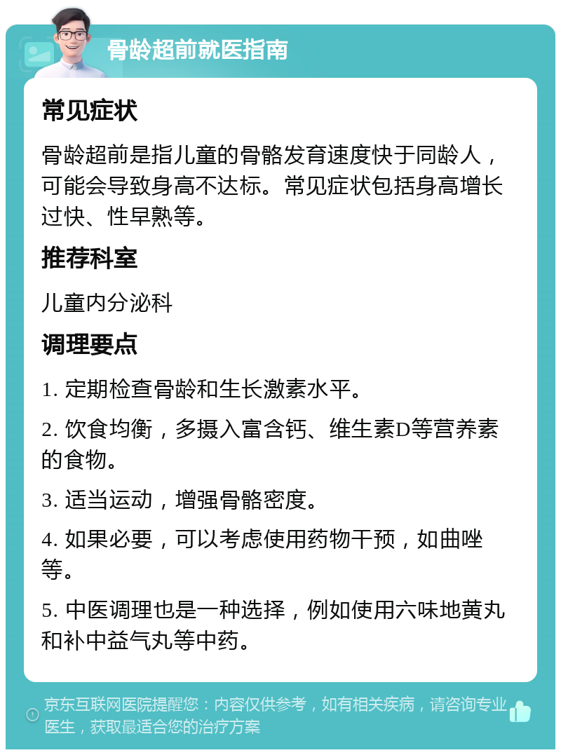 骨龄超前就医指南 常见症状 骨龄超前是指儿童的骨骼发育速度快于同龄人，可能会导致身高不达标。常见症状包括身高增长过快、性早熟等。 推荐科室 儿童内分泌科 调理要点 1. 定期检查骨龄和生长激素水平。 2. 饮食均衡，多摄入富含钙、维生素D等营养素的食物。 3. 适当运动，增强骨骼密度。 4. 如果必要，可以考虑使用药物干预，如曲唑等。 5. 中医调理也是一种选择，例如使用六味地黄丸和补中益气丸等中药。