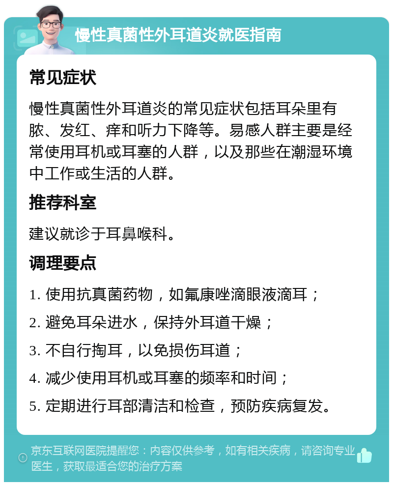 慢性真菌性外耳道炎就医指南 常见症状 慢性真菌性外耳道炎的常见症状包括耳朵里有脓、发红、痒和听力下降等。易感人群主要是经常使用耳机或耳塞的人群，以及那些在潮湿环境中工作或生活的人群。 推荐科室 建议就诊于耳鼻喉科。 调理要点 1. 使用抗真菌药物，如氟康唑滴眼液滴耳； 2. 避免耳朵进水，保持外耳道干燥； 3. 不自行掏耳，以免损伤耳道； 4. 减少使用耳机或耳塞的频率和时间； 5. 定期进行耳部清洁和检查，预防疾病复发。