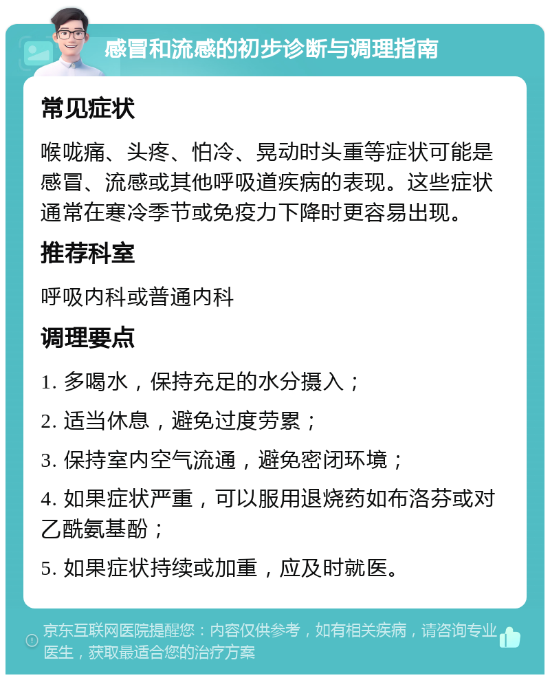 感冒和流感的初步诊断与调理指南 常见症状 喉咙痛、头疼、怕冷、晃动时头重等症状可能是感冒、流感或其他呼吸道疾病的表现。这些症状通常在寒冷季节或免疫力下降时更容易出现。 推荐科室 呼吸内科或普通内科 调理要点 1. 多喝水，保持充足的水分摄入； 2. 适当休息，避免过度劳累； 3. 保持室内空气流通，避免密闭环境； 4. 如果症状严重，可以服用退烧药如布洛芬或对乙酰氨基酚； 5. 如果症状持续或加重，应及时就医。