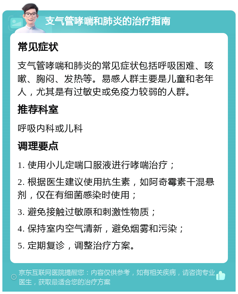 支气管哮喘和肺炎的治疗指南 常见症状 支气管哮喘和肺炎的常见症状包括呼吸困难、咳嗽、胸闷、发热等。易感人群主要是儿童和老年人，尤其是有过敏史或免疫力较弱的人群。 推荐科室 呼吸内科或儿科 调理要点 1. 使用小儿定喘口服液进行哮喘治疗； 2. 根据医生建议使用抗生素，如阿奇霉素干混悬剂，仅在有细菌感染时使用； 3. 避免接触过敏原和刺激性物质； 4. 保持室内空气清新，避免烟雾和污染； 5. 定期复诊，调整治疗方案。