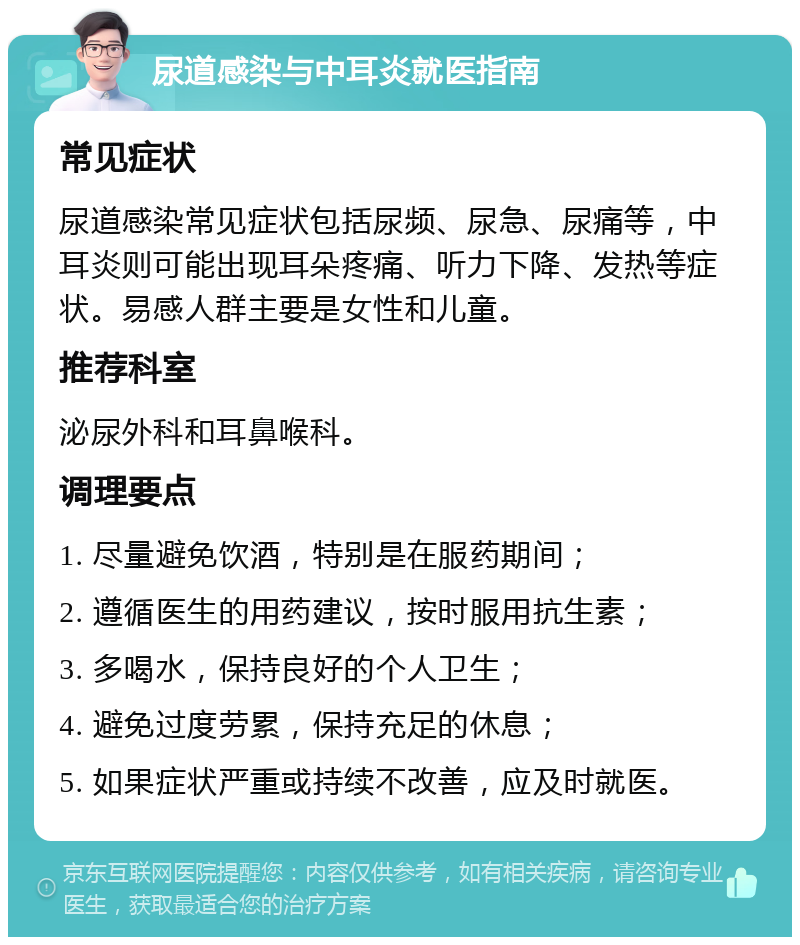 尿道感染与中耳炎就医指南 常见症状 尿道感染常见症状包括尿频、尿急、尿痛等，中耳炎则可能出现耳朵疼痛、听力下降、发热等症状。易感人群主要是女性和儿童。 推荐科室 泌尿外科和耳鼻喉科。 调理要点 1. 尽量避免饮酒，特别是在服药期间； 2. 遵循医生的用药建议，按时服用抗生素； 3. 多喝水，保持良好的个人卫生； 4. 避免过度劳累，保持充足的休息； 5. 如果症状严重或持续不改善，应及时就医。