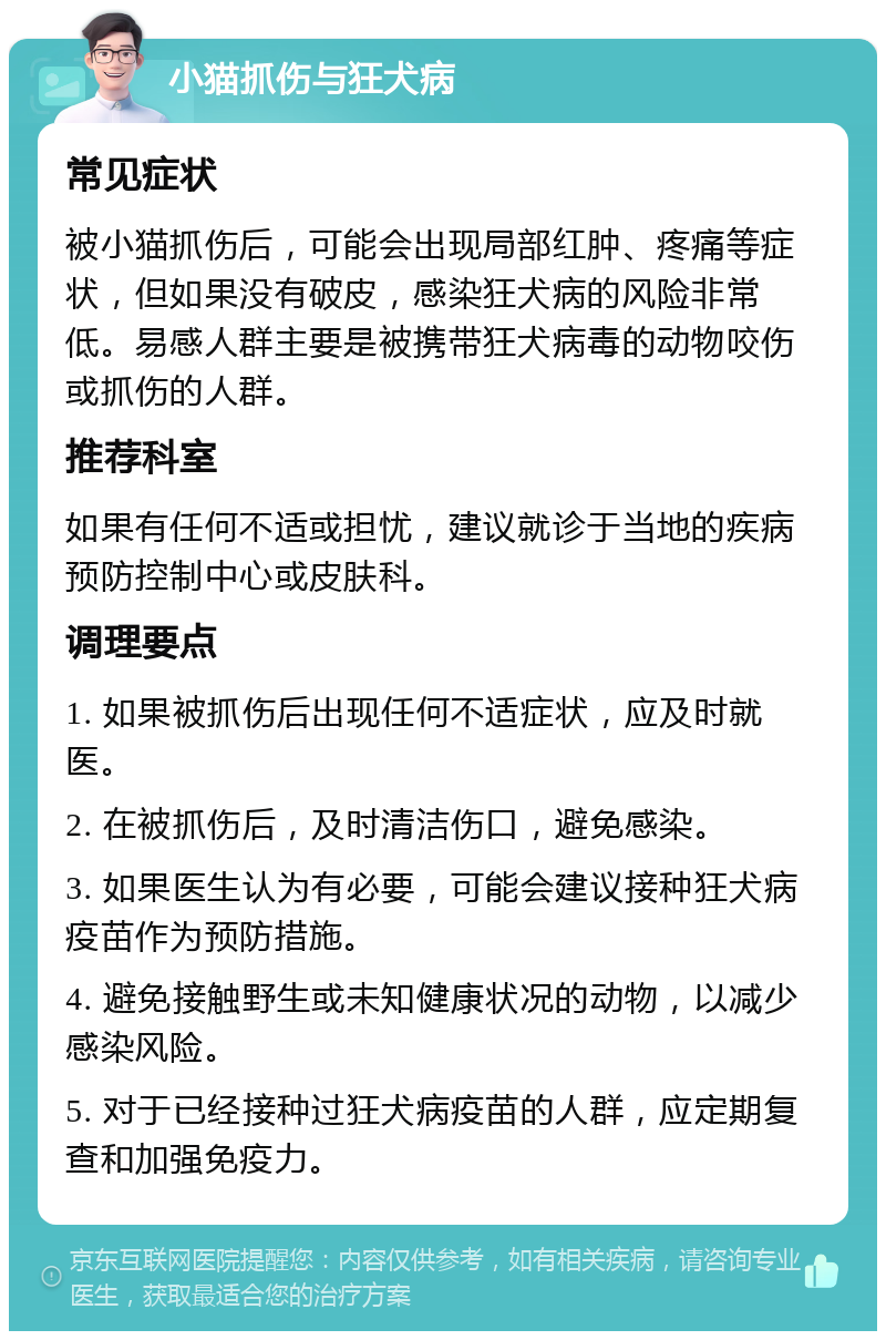 小猫抓伤与狂犬病 常见症状 被小猫抓伤后，可能会出现局部红肿、疼痛等症状，但如果没有破皮，感染狂犬病的风险非常低。易感人群主要是被携带狂犬病毒的动物咬伤或抓伤的人群。 推荐科室 如果有任何不适或担忧，建议就诊于当地的疾病预防控制中心或皮肤科。 调理要点 1. 如果被抓伤后出现任何不适症状，应及时就医。 2. 在被抓伤后，及时清洁伤口，避免感染。 3. 如果医生认为有必要，可能会建议接种狂犬病疫苗作为预防措施。 4. 避免接触野生或未知健康状况的动物，以减少感染风险。 5. 对于已经接种过狂犬病疫苗的人群，应定期复查和加强免疫力。