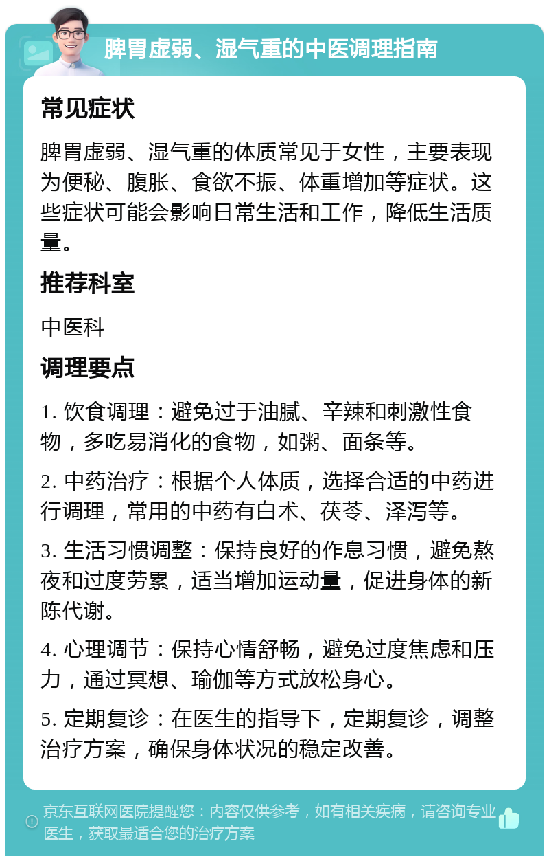 脾胃虚弱、湿气重的中医调理指南 常见症状 脾胃虚弱、湿气重的体质常见于女性，主要表现为便秘、腹胀、食欲不振、体重增加等症状。这些症状可能会影响日常生活和工作，降低生活质量。 推荐科室 中医科 调理要点 1. 饮食调理：避免过于油腻、辛辣和刺激性食物，多吃易消化的食物，如粥、面条等。 2. 中药治疗：根据个人体质，选择合适的中药进行调理，常用的中药有白术、茯苓、泽泻等。 3. 生活习惯调整：保持良好的作息习惯，避免熬夜和过度劳累，适当增加运动量，促进身体的新陈代谢。 4. 心理调节：保持心情舒畅，避免过度焦虑和压力，通过冥想、瑜伽等方式放松身心。 5. 定期复诊：在医生的指导下，定期复诊，调整治疗方案，确保身体状况的稳定改善。