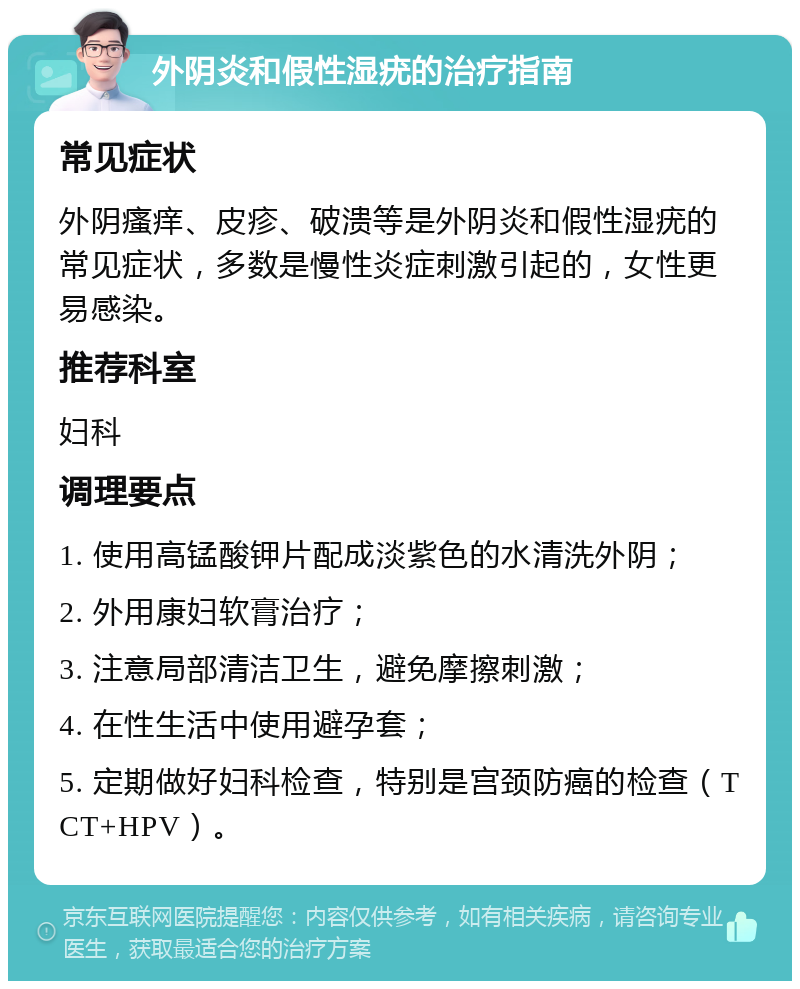 外阴炎和假性湿疣的治疗指南 常见症状 外阴瘙痒、皮疹、破溃等是外阴炎和假性湿疣的常见症状，多数是慢性炎症刺激引起的，女性更易感染。 推荐科室 妇科 调理要点 1. 使用高锰酸钾片配成淡紫色的水清洗外阴； 2. 外用康妇软膏治疗； 3. 注意局部清洁卫生，避免摩擦刺激； 4. 在性生活中使用避孕套； 5. 定期做好妇科检查，特别是宫颈防癌的检查（TCT+HPV）。