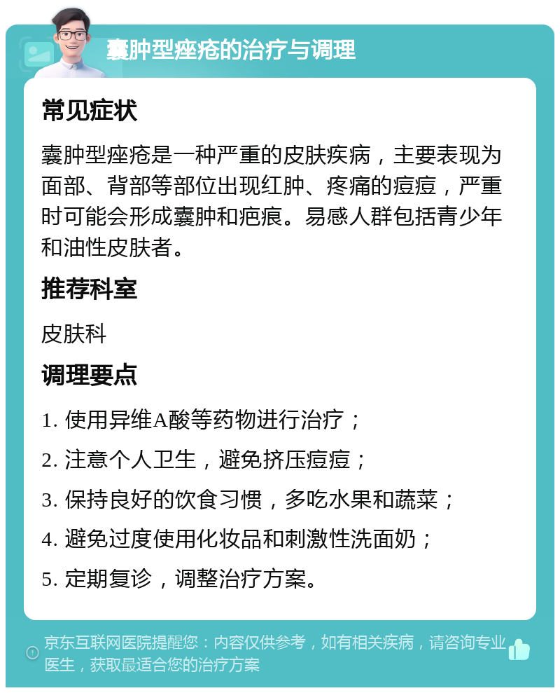 囊肿型痤疮的治疗与调理 常见症状 囊肿型痤疮是一种严重的皮肤疾病，主要表现为面部、背部等部位出现红肿、疼痛的痘痘，严重时可能会形成囊肿和疤痕。易感人群包括青少年和油性皮肤者。 推荐科室 皮肤科 调理要点 1. 使用异维A酸等药物进行治疗； 2. 注意个人卫生，避免挤压痘痘； 3. 保持良好的饮食习惯，多吃水果和蔬菜； 4. 避免过度使用化妆品和刺激性洗面奶； 5. 定期复诊，调整治疗方案。