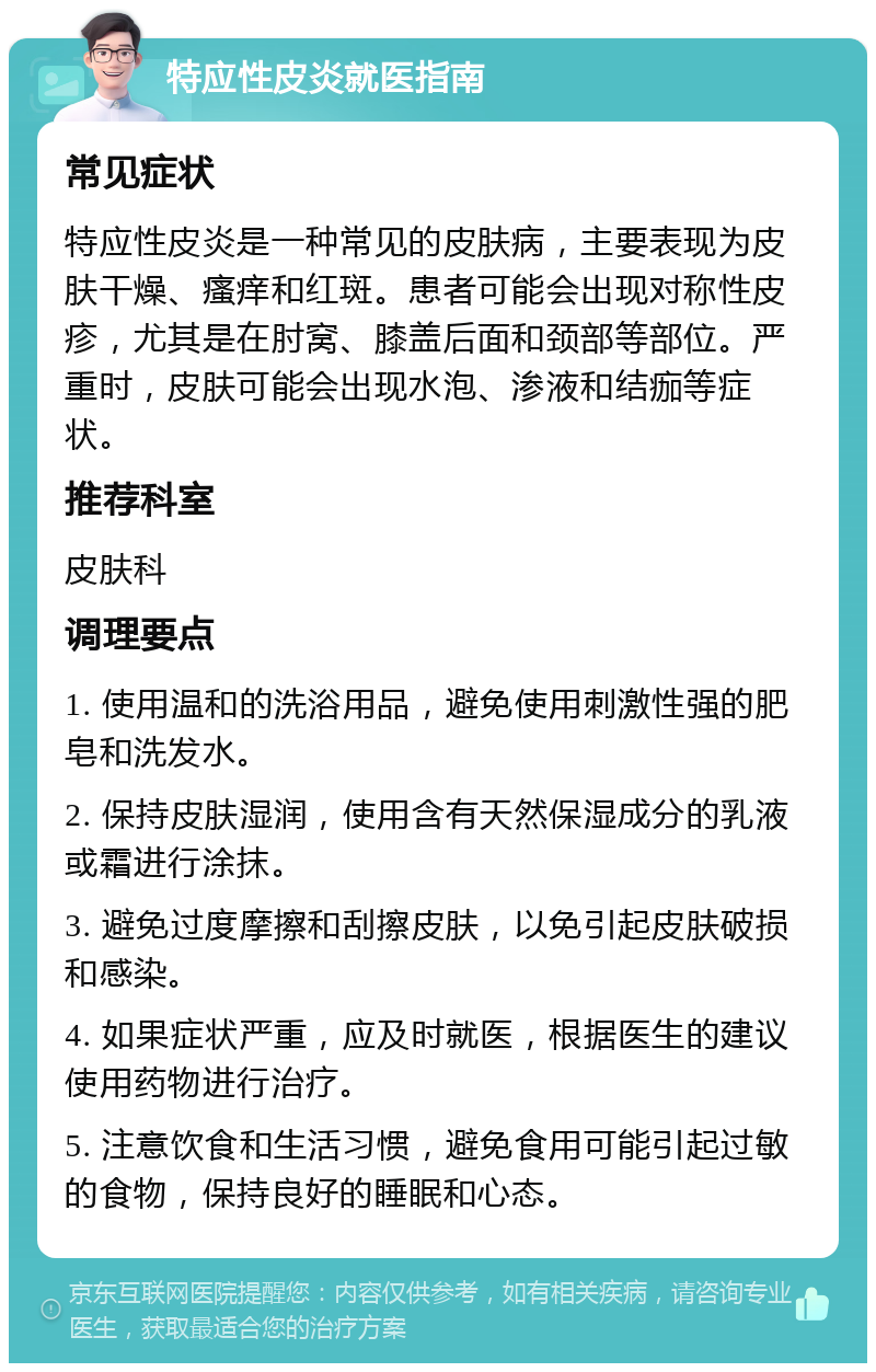 特应性皮炎就医指南 常见症状 特应性皮炎是一种常见的皮肤病，主要表现为皮肤干燥、瘙痒和红斑。患者可能会出现对称性皮疹，尤其是在肘窝、膝盖后面和颈部等部位。严重时，皮肤可能会出现水泡、渗液和结痂等症状。 推荐科室 皮肤科 调理要点 1. 使用温和的洗浴用品，避免使用刺激性强的肥皂和洗发水。 2. 保持皮肤湿润，使用含有天然保湿成分的乳液或霜进行涂抹。 3. 避免过度摩擦和刮擦皮肤，以免引起皮肤破损和感染。 4. 如果症状严重，应及时就医，根据医生的建议使用药物进行治疗。 5. 注意饮食和生活习惯，避免食用可能引起过敏的食物，保持良好的睡眠和心态。