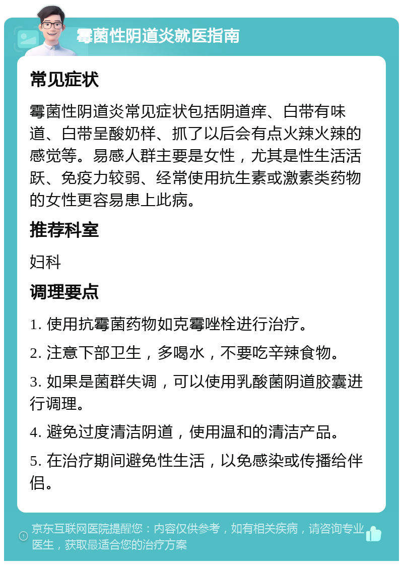 霉菌性阴道炎就医指南 常见症状 霉菌性阴道炎常见症状包括阴道痒、白带有味道、白带呈酸奶样、抓了以后会有点火辣火辣的感觉等。易感人群主要是女性，尤其是性生活活跃、免疫力较弱、经常使用抗生素或激素类药物的女性更容易患上此病。 推荐科室 妇科 调理要点 1. 使用抗霉菌药物如克霉唑栓进行治疗。 2. 注意下部卫生，多喝水，不要吃辛辣食物。 3. 如果是菌群失调，可以使用乳酸菌阴道胶囊进行调理。 4. 避免过度清洁阴道，使用温和的清洁产品。 5. 在治疗期间避免性生活，以免感染或传播给伴侣。