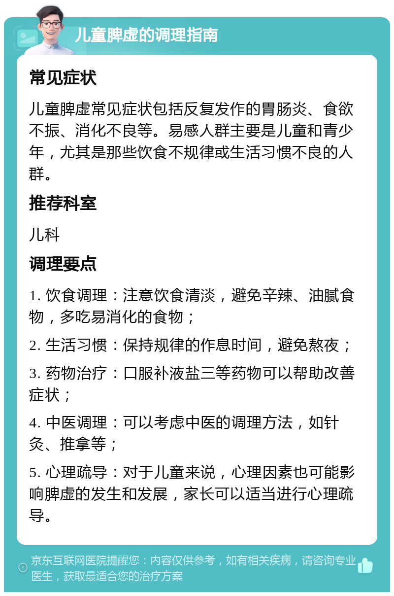 儿童脾虚的调理指南 常见症状 儿童脾虚常见症状包括反复发作的胃肠炎、食欲不振、消化不良等。易感人群主要是儿童和青少年，尤其是那些饮食不规律或生活习惯不良的人群。 推荐科室 儿科 调理要点 1. 饮食调理：注意饮食清淡，避免辛辣、油腻食物，多吃易消化的食物； 2. 生活习惯：保持规律的作息时间，避免熬夜； 3. 药物治疗：口服补液盐三等药物可以帮助改善症状； 4. 中医调理：可以考虑中医的调理方法，如针灸、推拿等； 5. 心理疏导：对于儿童来说，心理因素也可能影响脾虚的发生和发展，家长可以适当进行心理疏导。