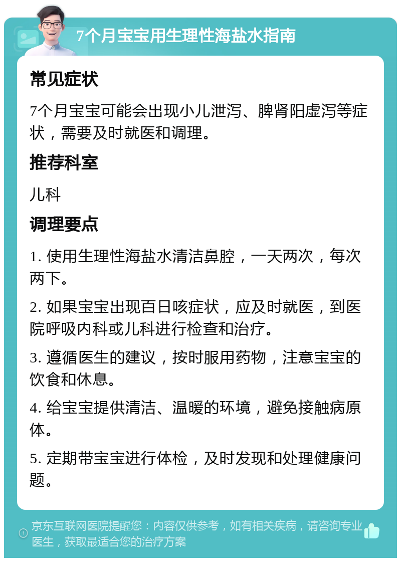 7个月宝宝用生理性海盐水指南 常见症状 7个月宝宝可能会出现小儿泄泻、脾肾阳虚泻等症状，需要及时就医和调理。 推荐科室 儿科 调理要点 1. 使用生理性海盐水清洁鼻腔，一天两次，每次两下。 2. 如果宝宝出现百日咳症状，应及时就医，到医院呼吸内科或儿科进行检查和治疗。 3. 遵循医生的建议，按时服用药物，注意宝宝的饮食和休息。 4. 给宝宝提供清洁、温暖的环境，避免接触病原体。 5. 定期带宝宝进行体检，及时发现和处理健康问题。