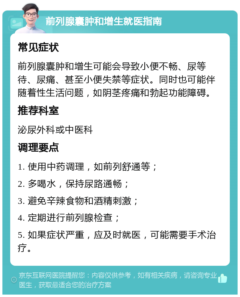 前列腺囊肿和增生就医指南 常见症状 前列腺囊肿和增生可能会导致小便不畅、尿等待、尿痛、甚至小便失禁等症状。同时也可能伴随着性生活问题，如阴茎疼痛和勃起功能障碍。 推荐科室 泌尿外科或中医科 调理要点 1. 使用中药调理，如前列舒通等； 2. 多喝水，保持尿路通畅； 3. 避免辛辣食物和酒精刺激； 4. 定期进行前列腺检查； 5. 如果症状严重，应及时就医，可能需要手术治疗。