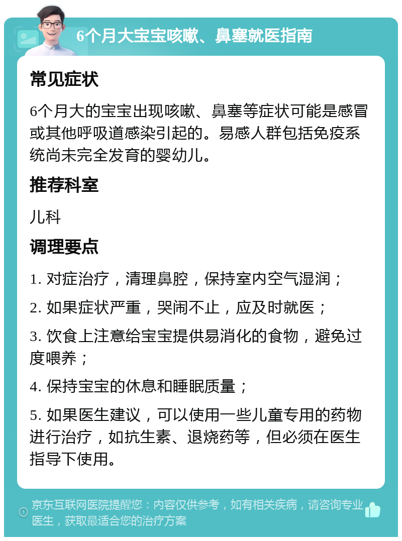 6个月大宝宝咳嗽、鼻塞就医指南 常见症状 6个月大的宝宝出现咳嗽、鼻塞等症状可能是感冒或其他呼吸道感染引起的。易感人群包括免疫系统尚未完全发育的婴幼儿。 推荐科室 儿科 调理要点 1. 对症治疗，清理鼻腔，保持室内空气湿润； 2. 如果症状严重，哭闹不止，应及时就医； 3. 饮食上注意给宝宝提供易消化的食物，避免过度喂养； 4. 保持宝宝的休息和睡眠质量； 5. 如果医生建议，可以使用一些儿童专用的药物进行治疗，如抗生素、退烧药等，但必须在医生指导下使用。