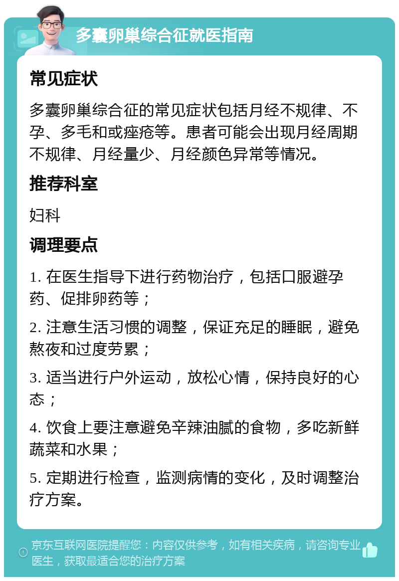 多囊卵巢综合征就医指南 常见症状 多囊卵巢综合征的常见症状包括月经不规律、不孕、多毛和或痤疮等。患者可能会出现月经周期不规律、月经量少、月经颜色异常等情况。 推荐科室 妇科 调理要点 1. 在医生指导下进行药物治疗，包括口服避孕药、促排卵药等； 2. 注意生活习惯的调整，保证充足的睡眠，避免熬夜和过度劳累； 3. 适当进行户外运动，放松心情，保持良好的心态； 4. 饮食上要注意避免辛辣油腻的食物，多吃新鲜蔬菜和水果； 5. 定期进行检查，监测病情的变化，及时调整治疗方案。