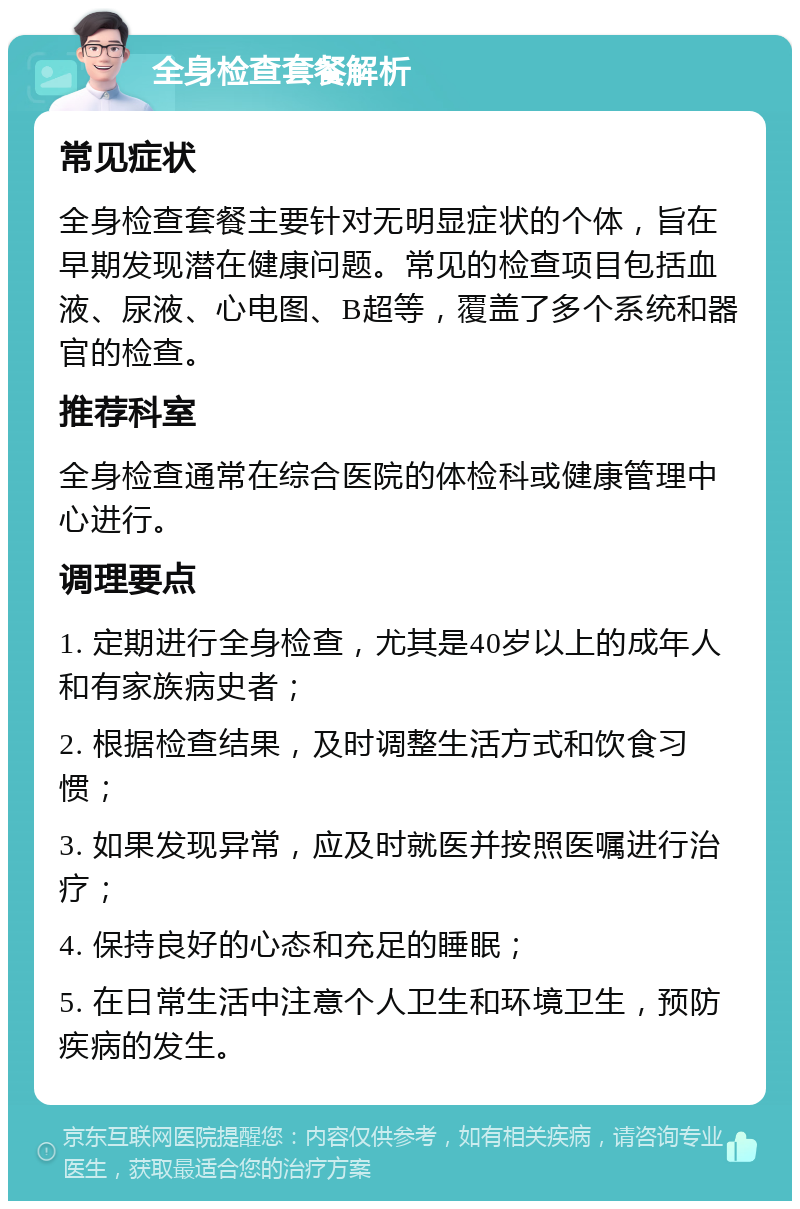 全身检查套餐解析 常见症状 全身检查套餐主要针对无明显症状的个体，旨在早期发现潜在健康问题。常见的检查项目包括血液、尿液、心电图、B超等，覆盖了多个系统和器官的检查。 推荐科室 全身检查通常在综合医院的体检科或健康管理中心进行。 调理要点 1. 定期进行全身检查，尤其是40岁以上的成年人和有家族病史者； 2. 根据检查结果，及时调整生活方式和饮食习惯； 3. 如果发现异常，应及时就医并按照医嘱进行治疗； 4. 保持良好的心态和充足的睡眠； 5. 在日常生活中注意个人卫生和环境卫生，预防疾病的发生。